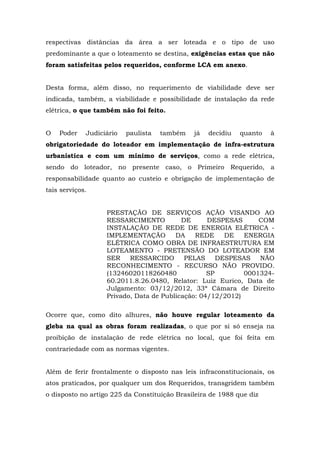 respectivas distâncias da área a ser loteada e o tipo de uso 
predominante a que o loteamento se destina, exigências estas que não 
foram satisfeitas pelos requeridos, conforme LCA em anexo. 
Desta forma, além disso, no requerimento de viabilidade deve ser 
indicada, também, a viabilidade e possibilidade de instalação da rede 
elétrica, o que também não foi feito. 
O Poder Judiciário paulista também já decidiu quanto à 
obrigatoriedade do loteador em implementação de infra-estrutura 
urbanística e com um mínimo de serviços, como a rede elétrica, 
sendo do loteador, no presente caso, o Primeiro Requerido, a 
responsabilidade quanto ao custeio e obrigação de implementação de 
tais serviços. 
PRESTAÇÃO DE SERVIÇOS AÇÃO VISANDO AO 
RESSARCIMENTO DE DESPESAS COM 
INSTALAÇÃO DE REDE DE ENERGIA ELÉTRICA - 
IMPLEMENTAÇÃO DA REDE DE ENERGIA 
ELÉTRICA COMO OBRA DE INFRAESTRUTURA EM 
LOTEAMENTO - PRETENSÃO DO LOTEADOR EM 
SER RESSARCIDO PELAS DESPESAS NÃO 
RECONHECIMENTO - RECURSO NÃO PROVIDO. 
(13246020118260480 SP 0001324- 
60.2011.8.26.0480, Relator: Luiz Eurico, Data de 
Julgamento: 03/12/2012, 33ª Câmara de Direito 
Privado, Data de Publicação: 04/12/2012) 
Ocorre que, como dito alhures, não houve regular loteamento da 
gleba na qual as obras foram realizadas, o que por si só enseja na 
proibição de instalação de rede elétrica no local, que foi feita em 
contrariedade com as normas vigentes. 
Além de ferir frontalmente o disposto nas leis infraconstitucionais, os 
atos praticados, por qualquer um dos Requeridos, transgridem também 
o disposto no artigo 225 da Constituição Brasileira de 1988 que diz 
 
