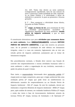Art. 225. Todos têm direito ao meio ambiente 
ecologicamente equilibrado, bem de uso comum do 
povo e essencial à sadia qualidade de vida, impondo-se 
ao Poder Público e à coletividade o dever de 
defendê-lo e preservá- lo para as presentes e futuras 
gerações. 
§ 1º - Para assegurar a efetividade desse direito, 
incumbe ao Poder Público: 
[...] 
IV - exigir, na forma da lei, para instalação de obra 
ou atividade potencialmente causadora de 
significativa degradação do meio ambiente, estudo 
prévio de impacto ambiental, a que se dará 
publicidade; 
O constituinte determinou que para atividades que causassem danos 
ao meio ambiente, fosse OBRIGATORIAMENTE, realizado ESTUDO 
PRÉVIO DE IMPACTO AMBIENTAL, o que não ocorreu no presente 
caso. Ao se permitir a instalação de rede elétrica em loteamento 
irregular, como é o caso em comento, logicamente não se tem um 
estudo prévio de impacto ambiental, justamente por se tratar de 
loteamento irregular. 
Em procedimentos normais, o Estado deve exercer sua função de 
controle dos empreendimentos e outras atividades humanas sobre o 
meio ambiente e sobre a organização de seu território, exercendo o 
poder de polícia do qual é titular. 
Para tanto, o empreendedor interessado deve protocolar pedido (1ª 
etapa) junto ao órgão competente, para que o órgão ambiental fala uma 
avaliação prévia (2ª etapa) que pode levar ao indeferimento ou 
deferimento sumário do empreendimento ou ao Estudo Prévio de 
Impacto Ambiental – EIA (3ª etapa). Se este for realizado, deverá ser 
elaborado o respectivo Relatório de Impacto Ambiental – RIMA (4ª etapa) 
para, após análise do mesmo, ser realizada Audiência Pública (5ª etapa) 
e então dar início à fase de Licenciamento Ambiental, através da 
Licença Prévia (6ª etapa), Licença de Instalação e de Operação (7ª 
 