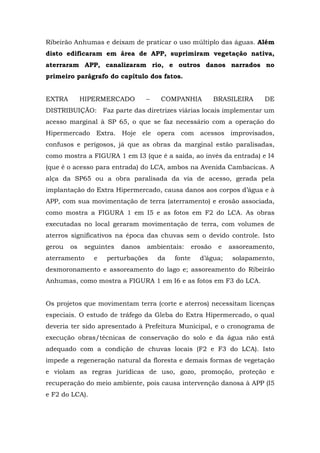 Ribeirão Anhumas e deixam de praticar o uso múltiplo das águas. Além 
disto edificaram em área de APP, suprimiram vegetação nativa, 
aterraram APP, canalizaram rio, e outros danos narrados no 
primeiro parágrafo do capítulo dos fatos. 
EXTRA HIPERMERCADO – COMPANHIA BRASILEIRA DE 
DISTRIBUIÇÃO: Faz parte das diretrizes viárias locais implementar um 
acesso marginal à SP 65, o que se faz necessário com a operação do 
Hipermercado Extra. Hoje ele opera com acessos improvisados, 
confusos e perigosos, já que as obras da marginal estão paralisadas, 
como mostra a FIGURA 1 em I3 (que é a saída, ao invés da entrada) e I4 
(que é o acesso para entrada) do LCA, ambos na Avenida Cambacicas. A 
alça da SP65 ou a obra paralisada da via de acesso, gerada pela 
implantação do Extra Hipermercado, causa danos aos corpos d’água e à 
APP, com sua movimentação de terra (aterramento) e erosão associada, 
como mostra a FIGURA 1 em I5 e as fotos em F2 do LCA. As obras 
executadas no local geraram movimentação de terra, com volumes de 
aterros significativos na época das chuvas sem o devido controle. Isto 
gerou os seguintes danos ambientais: erosão e assoreamento, 
aterramento e perturbações da fonte d’água; solapamento, 
desmoronamento e assoreamento do lago e; assoreamento do Ribeirão 
Anhumas, como mostra a FIGURA 1 em I6 e as fotos em F3 do LCA. 
Os projetos que movimentam terra (corte e aterros) necessitam licenças 
especiais. O estudo de tráfego da Gleba do Extra Hipermercado, o qual 
deveria ter sido apresentado à Prefeitura Municipal, e o cronograma de 
execução obras/técnicas de conservação do solo e da água não está 
adequado com a condição de chuvas locais (F2 e F3 do LCA). Isto 
impede a regeneração natural da floresta e demais formas de vegetação 
e violam as regras jurídicas de uso, gozo, promoção, proteção e 
recuperação do meio ambiente, pois causa intervenção danosa à APP (I5 
e F2 do LCA). 
 