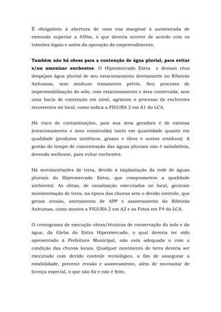 É obrigatório à abertura de uma rua marginal à autoestrada de 
extensão superior a 450m, o que deveria ocorrer de acordo com os 
trâmites legais e antes da operação do empreendimento. 
Também não há obras para a contenção de água pluvial, para evitar 
e/ou amenizar enchentes. O Hipermercado Extra e demais réus 
despejam água pluvial de seu estacionamento diretamente no Ribeirão 
Anhumas, sem nenhum tratamento prévio. Seu processo de 
impermeabilização do solo, com estacionamento e área construída, sem 
uma bacia de contenção em nível, agravam o processo de enchentes 
recorrentes no local, como indica a FIGURA 2 em A1 do LCA. 
Há risco de contaminações, pois sua área geradora é de extensa 
(estacionamento e área construída) tanto em quantidade quanto em 
qualidade (produtos sintéticos, graxas e óleos e outros resíduos). A 
gestão do tempo de concentração das águas pluviais não é satisfatória, 
devendo melhorar, para evitar enchentes. 
Há movimentações de terra, devido à implantação da rede de águas 
pluviais do Hipermercado Extra, que comprometem a qualidade 
ambiental. As obras, de canalização executadas no local, geraram 
movimentação de terra, na época das chuvas sem o devido controle, que 
geram erosão, aterramento de APP e assoreamento do Ribeirão 
Anhumas, como mostra a FIGURA 2 em A2 e as Fotos em F4 do LCA. 
O cronograma de execução obras/técnicas de conservação do solo e da 
água, da Gleba do Extra Hipermercado, o qual deveria ter sido 
apresentado à Prefeitura Municipal, não está adequada o com a 
condição das chuvas locais. Qualquer movimento de terra deveria ser 
executado com devido controle tecnológico, a fim de assegurar a 
estabilidade, prevenir erosão e assoreamento, além de necessitar de 
licença especial, o que não foi e não é feito. 
 