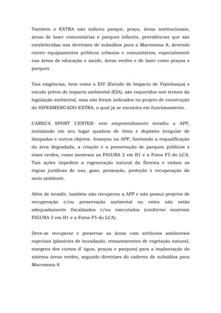 Também o EXTRA não indicou parque, praça, áreas institucionais, 
áreas de laser comunitárias e parques infantis, providências que são 
estabelecidas nas diretrizes de subsídios para a Macrozona 8, devendo 
conter equipamentos públicos urbanos e comunitários, especialmente 
nas áreas de educação e saúde, áreas verdes e de lazer como praças e 
parques. 
Tais exigências, bem como o EIV (Estudo de Impacto de Vizinhança) e 
estudo prévio de impacto ambiental (EIA), são requeridos nos termos da 
legislação ambiental, mas não foram indicados no projeto de construção 
do HIPERMERCADO EXTRA, o qual já se encontra em funcionamento. 
CARECA SPORT CENTER: este empreendimento invadiu a APP, 
instalando em seu lugar quadras de tênis e depósito irregular de 
lâmpadas e outros objetos. Avançou na APP, limitando a requalificação 
da área degradada, a criação e a preservação de parques públicos e 
eixos verdes, como mostram as FIGURA 2 em B1 e a Fotos F5 do LCA. 
Tais ações impedem a regeneração natural da floresta e violam as 
regras jurídicas de uso, gozo, promoção, proteção e recuperação do 
meio ambiente. 
Além de invadir, também não recuperou a APP e não possui projetos de 
recuperação e/ou preservação ambiental ou estes não estão 
adequadamente fiscalizados e/ou executados (conforme mostram 
FIGURA 2 em B1 e a Fotos F5 do LCA). 
Deve-se recuperar e preservar as áreas com atributos ambientais 
especiais (planícies de inundação, remanescentes de vegetação natural, 
margens dos cursos d’ água, praças e parques) para a implantação do 
sistema áreas verdes, segundo diretrizes do caderno de subsídios para 
Macrozona 8. 
 