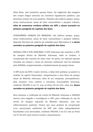 Além disso, não constituiu parque linear, há exigências das margens 
dos corpos d’água naturais em constituir logradouros públicos, que 
deveriam constar em seus projetos. Também não indicou parque, praça, 
áreas institucionais, áreas de laser comunitárias e parques infantis, 
além de armazenar resíduos sólidos em APP, e danos narrados no 
primeiro parágrafo do capítulo dos fatos. 
CONDOMÍNIO PARQUE DO RESEDÁS: não indicou parque, praça, 
áreas institucionais, áreas de laser comunitárias e parques infantis. 
Segundo diretrizes do caderno de subsídios para Macrozona 8, e danos 
narrados no primeiro parágrafo do capítulo dos fatos. 
SANASA COM A ETE ANHUMAS: A ETE Anhumas não respeitou a APP, 
da margem direita do Ribeirão Anhumas, onde se localiza. A 
recuperação dos maciços de mata ciliar em geral, em especial aquelas 
situadas em várzeas e áreas de interesse ambiental, não foi realizada 
pela SANASA, comprometendo o estabelecimento do parque linear. 
A APP junto da ETE é muito estreita, a faixa livre próxima ao painel ou 
outdoor do agente financiador, comprometerá a área física do parque 
linear do Ribeirão Anhumas, além de ser composta, principalmente, 
pela invasora e/ou ruderal a Leucaena leucocephala (Leocena), 
conforme FIGURA 2 em C1 com as Fotos F6 do LCA, além dos danos 
narrados no primeiro parágrafo do capítulo dos fatos. 
Para alcançar a retificação do trecho do Ribeirão Anhumas a SANASA 
aterrou área alagada e reconfigurou a APP, para retificação de um do 
trecho da margem esquerda do Ribeirão Anhumas, com seu 
reflorestamento posterior. Ocorre que seus projetos de recuperação 
e/ou preservação ambiental da APP não estão adequadamente 
fiscalizados e/ou executados, conforme FIGURA 2 em C2 com as Fotos 
em F7 do LCA, pois ocorreu erosão e assoreamento. 
 