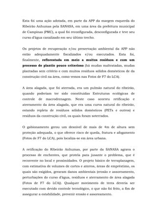 Esta foi uma ação adotada, em parte da APP da margem esquerda do 
Ribeirão Anhumas pela SANASA, em uma área da prefeitura municipal 
de Campinas (PMC), a qual foi reconfigurada, desconfigurada e teve seu 
curso d’água canalizado em seu último trecho. 
Os projetos de recuperação e/ou preservação ambiental da APP não 
estão adequadamente fiscalizados e/ou executados. Esta foi, 
finalmente, reflorestada em meio a muitos resíduos e com um 
processo de plantio pouco criterioso (há mudas maltratadas, mudas 
plantadas sem critério e com muitos resíduos sólidos domésticos de da 
construção civil na área, como vemos nas Fotos de F7 do LCA). 
A área alagada, que foi aterrada, era um pulmão natural do ribeirão, 
quando poderiam ter sido constituídas Estruturas ecológicas de 
controle de macrodrenagem. Neste caso ocorreu retificação e 
aterramento da área alagada, que era uma curva natural do ribeirão, 
estando repleta de resíduos sólidos domésticos (PETs e outros) e 
resíduos da construção civil, os quais foram soterrados. 
O gabionamento gerou um desnível de mais de 4m de altura sem 
proteção adequada, o que oferece risco de queda, fratura e afogamento 
(Fotos de F7 do LCA), pois localiza-se em área urbana. 
A retificação do Ribeirão Anhumas, por parte da SANASA agrava o 
processo de enchentes, que protela para jusante o problema, que é 
recorrente no local e proximidades. O projeto básico de terraplanagem, 
com estimativa de volumes de cortes e aterros, áreas de empréstimo, os 
quais são exigidos, geraram danos ambientais (erosão e assoreamento, 
perturbações do curso d’água, resíduos e aterramento de área alagada 
(Fotos de F7 do LCA)). Qualquer movimento de terra deveria ser 
executado com devido controle tecnológico, o que não foi feito, a fim de 
assegurar a estabilidade, prevenir erosão e assoreamento. 
 