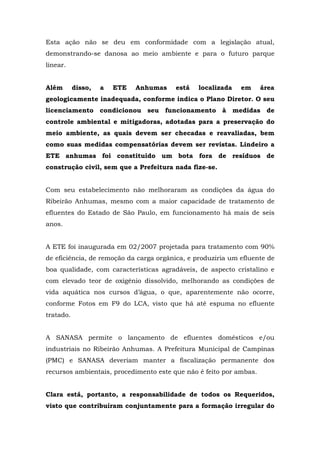 Esta ação não se deu em conformidade com a legislação atual, 
demonstrando-se danosa ao meio ambiente e para o futuro parque 
linear. 
Além disso, a ETE Anhumas está localizada em área 
geologicamente inadequada, conforme indica o Plano Diretor. O seu 
licenciamento condicionou seu funcionamento à medidas de 
controle ambiental e mitigadoras, adotadas para a preservação do 
meio ambiente, as quais devem ser checadas e reavaliadas, bem 
como suas medidas compensatórias devem ser revistas. Lindeiro a 
ETE anhumas foi constituído um bota fora de resíduos de 
construção civil, sem que a Prefeitura nada fize-se. 
Com seu estabelecimento não melhoraram as condições da água do 
Ribeirão Anhumas, mesmo com a maior capacidade de tratamento de 
efluentes do Estado de São Paulo, em funcionamento há mais de seis 
anos. 
A ETE foi inaugurada em 02/2007 projetada para tratamento com 90% 
de eficiência, de remoção da carga orgânica, e produziria um efluente de 
boa qualidade, com características agradáveis, de aspecto cristalino e 
com elevado teor de oxigênio dissolvido, melhorando as condições de 
vida aquática nos cursos d’água, o que, aparentemente não ocorre, 
conforme Fotos em F9 do LCA, visto que há até espuma no efluente 
tratado. 
A SANASA permite o lançamento de efluentes domésticos e/ou 
industriais no Ribeirão Anhumas. A Prefeitura Municipal de Campinas 
(PMC) e SANASA deveriam manter a fiscalização permanente dos 
recursos ambientais, procedimento este que não é feito por ambas. 
Clara está, portanto, a responsabilidade de todos os Requeridos, 
visto que contribuíram conjuntamente para a formação irregular do 
 