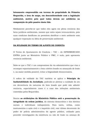 loteamento empreendido em terreno de propriedade da Primeira 
Requerida, e área do mapa, em desconformidade com a legislação 
ambiental, motivo pelo qual todos devem ser solidários na 
composição do pólo passivo desta lide. 
Nitidamente percebe-se que todos eles agem em plena renúncia dos 
bens jurídicos ambientais, mesmo que estes sejam irrenunciáveis, pois 
suas condutas danificam ou permitem danificar o meio ambiente sem 
qualquer reparação ou ideia de preservação ambiental. 
DA NULIDADE DO TERMO DE AJUSTE DE CONDUTA 
O Termo de Ajustamento de Conduta – TAC – do HIPERMERCADO 
EXTRA junto ao Ministério Público e PMC, é nulo, pois apresenta 
renúncia ambiental. 
Sabe-se que o TAC é um compromisso da via administrativa que visa a 
recompor espontaneamente o bem coletivo lesado ou ameaçado de lesão 
e, na maior medida possível, evitar a litigiosidade desnecessária. 
À esfera de validade do TAC também se aplica o Princípio da 
Inafastabilidade da Jurisdição, podendo-se pleitear a nulidade do ato 
em decorrência da natureza do bem lesado que pode não admitir 
renúncia, especialmente como é o caso das infrações ambientais 
cometidas pelos Requeridos. 
Dentre as atribuições do Ministério Público está a preservação da 
integridade da ordem jurídica, do sistema democrático e dos direitos 
sociais e individuais indisponíveis. Para tanto, utiliza, como 
instrumentos a ação civil e o inquérito civil, este último decorrente do 
poder de polícia administrativa do agente público, utilizado para 
proceder investigações da existência ou não de lesão ou ameaça de 
 
