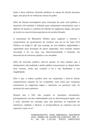 lesão a bens coletivos, devendo obedecer as regras do devido processo 
legal, sob pena de se evidenciar abuso de poder. 
Além da função investigativa para instrução da ação civil pública, o 
inquérito civil também é utilizado para composição extrajudicial, com o 
objetivo de ajustar a conduta do infrator às exigências legais, sob pena 
de multa no caso de descumprimento do acordo firmado. 
A autonomia do Ministério Público para negociar e celebrar o 
compromisso do ajustamento de conduta vem da lei da Ação Civil 
Pública, no artigo 5º, §6º que outorga, ao ente público, legitimidade e 
capacidade para formação do pacto negociado, mas estando sempre 
vinculado à lei, ou seja, sua discricionariedade é limitada, em 
decorrência do interesse público a ser atendido. 
Além do interesse público, deve-se pensar no bem público que é 
indisponível, não podendo o poder público transacionar ou dispor deste 
bem comum, tendo que cumprir a lei e não flexibilizar o sua 
exigibilidade. 
Fato é que a ordem jurídica deve ser respeitada e deve-se firmar 
compromissos capazes de ser cumpridos, bem como que cumpram 
exatamente as exigências legais e materiais, no presente caso, de 
proteção do meio ambiente. 
Sempre que o TAC não cumprir os requisitos necessários, 
principalmente em não conformidade com as determinações legais, este 
é nulo, devendo ser anulado, pois não preenche os requisitos de 
existência, validade e eficácia. A Jurisprudência se coaduna com tal 
assertiva, como se vê: 
ADMINISTRATIVO. DANO AMBIENTAL. INQUÉRITO 
CIVIL. TERMO DE AJUSTE DE CONDUTA. ART. 5º, 
6º, DA LEI 7.347/85. TÍTULO EXECUTIVO 
 