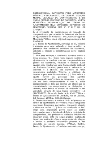 EXTRAJUDICIAL. IMPOSIÇAO PELO MINISTÉRIO 
PÚBLICO. CERCEAMENTO DE DEFESA. COAÇAO 
MORAL. VIOLAÇAO DO CONTRADITÓRIO E DA 
AMPLA DEFESA. EXCESSO DE COBRANÇA. MULTA 
MORATÓRIA. HOMOLOGAÇAO DE TERMO DE 
AJUSTAMENTO PELO CONSELHO SUPERIOR DO 
MINISTÉRIO PÚBLICO. ART. 9º, 2º E 3º DA LEI 
7347/85 
1. A revogação da manifestação de vontade do 
compromitente, por ocasião da lavratura do Termo 
de Ajustamento de Conduta - TAC junto ao órgão do 
Ministério Público, não é objeto de regulação pela Lei 
7347/855. 
2. O Termo de Ajustamento, por força de lei, encerra 
transação para cuja validade é imprescindível a 
presença dos elementos mínimos de existência, 
validade e eficácia à caracterização deste negócio 
jurídico. 
3. Sob esse enfoque a abalizada doutrina sobre o 
tema assenta: "(...) Como todo negócio jurídico, o 
ajustamento de conduta pode ser compreendido nos 
planos de existência, validade e eficácia. Essa 
análise pode resultar em uma fragmentação artificial 
do fenômeno jurídico, posto que a existência, a 
validade e a eficácia são aspectos de uma 
mesmíssima realidade. Todavia, a utilidade da 
mesma supera esse inconveniente. (...) Para existir o 
ajuste carece da presença dos agentes 
representando dois"centros de interesses , ou seja, 
um ou mais compromitentes e um ou mais 
compromissários; tem que possuir um objeto que se 
consubstancie em cumprimento de obrigações e 
deveres; deve existir o acordo de vontades e ser 
veiculado através de uma forma perceptível (...) 
(RODRIGUES, Geisa de Assis, Ação Civil Pública e 
Termo de Ajustamento de Conduta, Rio de Janeiro, 
Ed. Forense, 2002, p. 198). (Grifamos). 
4. Consectariamente, é nulo o título subjacente ao 
termo de ajustamento de conduta cujas obrigações 
não foram livremente pactuadas, consoante adverte 
a doutrina, verbis :"(...) Para ser celebrado, o TAC 
exige uma negociação prévia entre as partes 
interessadas com o intuito de definir o conteúdo do 
compromisso, não podendo o Ministério Público ou 
qualquer outro ente ou órgão público legitimado 
impor sua aceitação. Caso a negociação não chegue 
a termo, a matéria certamente passará a ser 
discutida no âmbito judicial. (FARIAS, Talden, 
Termo de Ajustamento e Conduta e acesso à Justiça, 
 