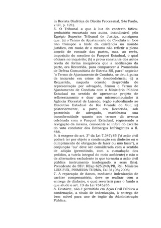 in Revista Dialética de Direito Processual, São Paulo, 
v.LII, p. 121). 
5. O Tribunal a quo à luz do contexto fático-probatório 
encartado nos autos, insindicável pelo 
Egrégio Superior Tribunal de Justiça, consignou 
que: (a) o Termo de Ajustamento de Conduta in foco 
não transpõe a linde da existência no mundo 
jurídico, em razão de o mesmo não refletir o pleno 
acordo de vontade das partes, mas, ao revés, 
imposição do membro do Parquet Estadual, o qual 
oficiara no inquérito; (b) a prova constante dos autos 
revela de forma inequívoca que a notificação da 
parte, ora Recorrida, para comparecer à Promotoria 
de Defesa Comunitária de Estrela-RS, para" negociar 
"o Termo de Ajustamento de Conduta, se deu à guisa 
de incursão em crime de desobediência; (c) a 
Requerida, naquela ocasião desprovida de 
representação por advogado, firmou o Termo de 
Ajustamento de Conduta com o Ministério Público 
Estadual no sentido de apresentar projeto de 
reflorestamento e doar um microcomputador à 
Agência Florestal de Lajeado, órgão subordinado ao 
Executivo Estadual do Rio Grande do Sul; (e) 
posteriormente, a parte, ora Recorrida, sob 
patrocínio de advogado, manifestou sua 
inconformidade quanto aos termos da avença 
celebrada com o Parquet Estadual, requerendo a 
revogação da mesma, consoante se infere do excerto 
do voto condutor dos Embargos Infringentes à fl. 
466. 
6. A exegese do art. 3º da Lei 7.347/85 ("A ação civil 
poderá ter por objeto a condenação em dinheiro ou o 
cumprimento de obrigação de fazer ou não fazer"), a 
conjunção "ou" deve ser considerada com o sentido 
de adição (permitindo, com a cumulação dos 
pedidos, a tutela integral do meio ambiente) e não o 
de alternativa excludente (o que tornaria a ação civil 
pública instrumento inadequado a seus fins). 
Precedente do STJ: REsp 625.249/PR, Rel. Ministro 
LUIZ FUX, PRIMEIRA TURMA, DJ 31/08/2006) 
7. A reparação de danos, mediante indenização de 
caráter compensatório, deve se realizar com a 
entrega de dinheiro, o qual reverterá para o fundo a 
que alude o art. 13 da Lei 7345/85. 
8. Destarte, não é permitido em Ação Civil Pública a 
condenação, a título de indenização, à entrega de 
bem móvel para uso de órgão da Administração 
Pública. 
 