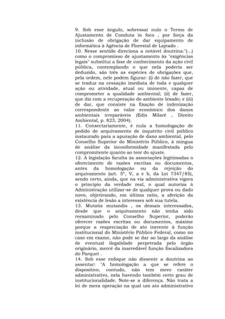 9. Sob esse ângulo, sobressai nulo o Termo de 
Ajustamento de Conduta in foco , por força da 
inclusão de obrigação de dar equipamento de 
informática à Agência de Florestal de Lajeado . 
10. Nesse sentido direciona a notável doutrina:"(...) 
como o compromisso de ajustamento às "exigências 
legais" substitui a fase de conhecimento da ação civil 
pública, contemplando o que nela poderia ser 
deduzido, são três as espécies de obrigações que, 
pela ordem, nele podem figurar: (i) de não fazer, que 
se traduz na cessação imediata de toda e qualquer 
ação ou atividade, atual ou iminente, capaz de 
comprometer a qualidade ambiental; (ii) de fazer, 
que diz com a recuperação do ambiente lesado; e (iii) 
de dar, que consiste na fixação de indenização 
correspondente ao valor econômico dos danos 
ambientais irreparáveis (Edis Milaré , Direito 
Ambiental, p. 823, 2004). 
11. Consectariamente, é nula a homologação de 
pedido de arquivamento de inquérito civil público 
instaurado para a apuração de dano ambiental, pelo 
Conselho Superior do Ministério Público, à míngua 
de análise da inconformidade manifestada pelo 
compromitente quanto ao teor do ajuste. 
12. A legislação faculta às associações legitimadas o 
oferecimento de razões escritas ou documentos, 
antes da homologação ou da rejeição do 
arquivamento (art. 5º, V, a e b, da Lei 7347/85), 
sendo certo, ainda, que na via administrativa vigora 
o princípio da verdade real, o qual autoriza à 
Administração utilizar-se de qualquer prova ou dado 
novo, objetivando, em última ratio, a aferição da 
existência de lesão a interesses sob sua tutela. 
13. Mutatis mutandis , os demais interessados, 
desde que o arquivamento não tenha sido 
reexaminado pelo Conselho Superior, poderão 
oferecer razões escritas ou documentos, máxime 
porque a reapreciação de ato inerente à função 
institucional do Ministério Público Federal, como no 
caso em exame, não pode se dar ao largo da análise 
de eventual ilegalidade perpetrada pelo órgão 
originário, mercê da inarredável função fiscalizadora 
do Parquet . 
14. Sob esse enfoque não dissente a doutrina ao 
assentar: "A homologação a que se refere o 
dispositivo, contudo, não tem mero caráter 
administrativo, nela havendo também certo grau de 
institucionalidade. Note-se a diferença. Não trata a 
lei de mera operação na qual um ato administrativo 
 