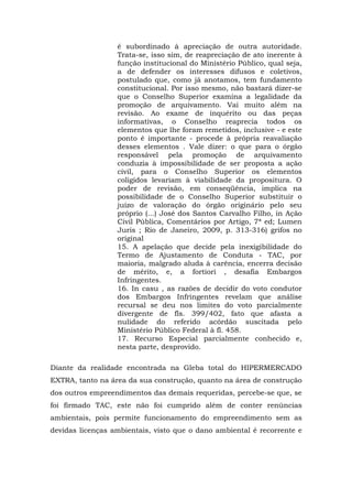 é subordinado à apreciação de outra autoridade. 
Trata-se, isso sim, de reapreciação de ato inerente à 
função institucional do Ministério Público, qual seja, 
a de defender os interesses difusos e coletivos, 
postulado que, como já anotamos, tem fundamento 
constitucional. Por isso mesmo, não bastará dizer-se 
que o Conselho Superior examina a legalidade da 
promoção de arquivamento. Vai muito além na 
revisão. Ao exame de inquérito ou das peças 
informativas, o Conselho reaprecia todos os 
elementos que lhe foram remetidos, inclusive - e este 
ponto é importante - procede à própria reavaliação 
desses elementos . Vale dizer: o que para o órgão 
responsável pela promoção de arquivamento 
conduzia à impossibilidade de ser proposta a ação 
civil, para o Conselho Superior os elementos 
coligidos levariam à viabilidade da propositura. O 
poder de revisão, em conseqüência, implica na 
possibilidade de o Conselho Superior substituir o 
juízo de valoração do órgão originário pelo seu 
próprio (...) José dos Santos Carvalho Filho, in Ação 
Civil Pública, Comentários por Artigo, 7ª ed; Lumen 
Juris ; Rio de Janeiro, 2009, p. 313-316) grifos no 
original 
15. A apelação que decide pela inexigibilidade do 
Termo de Ajustamento de Conduta - TAC, por 
maioria, malgrado aluda à carência, encerra decisão 
de mérito, e, a fortiori , desafia Embargos 
Infringentes. 
16. In casu , as razões de decidir do voto condutor 
dos Embargos Infringentes revelam que análise 
recursal se deu nos limites do voto parcialmente 
divergente de fls. 399/402, fato que afasta a 
nulidade do referido acórdão suscitada pelo 
Ministério Público Federal à fl. 458. 
17. Recurso Especial parcialmente conhecido e, 
nesta parte, desprovido. 
Diante da realidade encontrada na Gleba total do HIPERMERCADO 
EXTRA, tanto na área da sua construção, quanto na área de construção 
dos outros empreendimentos das demais requeridas, percebe-se que, se 
foi firmado TAC, este não foi cumprido além de conter renúncias 
ambientais, pois permite funcionamento do empreendimento sem as 
devidas licenças ambientais, visto que o dano ambiental é recorrente e 
 
