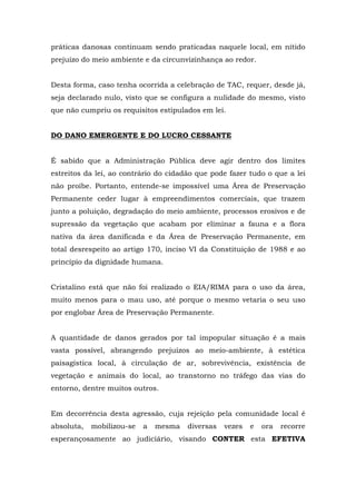 práticas danosas continuam sendo praticadas naquele local, em nítido 
prejuízo do meio ambiente e da circunvizinhança ao redor. 
Desta forma, caso tenha ocorrida a celebração de TAC, requer, desde já, 
seja declarado nulo, visto que se configura a nulidade do mesmo, visto 
que não cumpriu os requisitos estipulados em lei. 
DO DANO EMERGENTE E DO LUCRO CESSANTE 
É sabido que a Administração Pública deve agir dentro dos limites 
estreitos da lei, ao contrário do cidadão que pode fazer tudo o que a lei 
não proíbe. Portanto, entende-se impossível uma Área de Preservação 
Permanente ceder lugar à empreendimentos comerciais, que trazem 
junto a poluição, degradação do meio ambiente, processos erosivos e de 
supressão da vegetação que acabam por eliminar a fauna e a flora 
nativa da área danificada e da Área de Preservação Permanente, em 
total desrespeito ao artigo 170, inciso VI da Constituição de 1988 e ao 
princípio da dignidade humana. 
Cristalino está que não foi realizado o EIA/RIMA para o uso da área, 
muito menos para o mau uso, até porque o mesmo vetaria o seu uso 
por englobar Área de Preservação Permanente. 
A quantidade de danos gerados por tal impopular situação é a mais 
vasta possível, abrangendo prejuízos ao meio-ambiente, à estética 
paisagística local, à circulação de ar, sobrevivência, existência de 
vegetação e animais do local, ao transtorno no tráfego das vias do 
entorno, dentre muitos outros. 
Em decorrência desta agressão, cuja rejeição pela comunidade local é 
absoluta, mobilizou-se a mesma diversas vezes e ora recorre 
esperançosamente ao judiciário, visando CONTER esta EFETIVA 
 