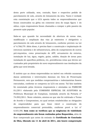desta parte utilizada, sem, contudo, fazer o respectivo pedido de 
parcelamento de solo, através do loteamento da área. Tanto é verdade 
esta constatação que o LCA aponta todos os empreendimentos que 
foram construídos na gleba em comentoe área do mapa figura 1 do 
alduo, cujos responsáveis foram chamados a compor o pólo passivo da 
presente ação popular. 
Sabe-se que quando há necessidade de abertura de novas vias, 
modificação e ampliação das vias já existentes é obrigatório o 
parcelamento do solo através de loteamento, conforme previsto na Lei 
nº 6.766/79. Além disso, é preciso fazer a construção e implantação de 
estrutura sanitária e de infraestrutura, além do cumprimento de outros 
pré-requisitos, como preservação de APP, arruamento do entorno, 
instalação de luz, água, esgoto, guias, asfalto, doação de áreas para 
instalação de aparelhos públicos, etc, providências estas que devem ser 
custeados pelo proprietário do novo empreendimento nas imediações da 
gleba que será loteada. 
É notório que as obras empreendidas no imóvel ora referido causaram 
danos ambientais e intervenções danosas em Área de Preservação 
Permanente, sem que medidas compensatórias e indenizatórias fossem 
executadas, conforme se comprova no LCA em anexo. Tal fato também 
foi constatado pelos técnicos responsáveis e atestadas no PARECER 
01/2011 elaborado pela COMISSÃO ESPECIAL DE AUDITORIA da 
Prefeitura Municipal de Campinas, instalada através da Portaria nº 
74.093/2011. Neste relatório, atestou-se que não foi celebrado o Termo 
de Acordo e Compromisso, no qual seriam estabelecidas as obrigações 
do empreendedor para que fosse viável a construção do 
empreendimento comercial pretendido, conforme prevê a Lei nº 
6.031/88, bem como se verificou que as exigências de viabilidade 
do empreendimento não foram realizadas pelos Requeridos, além de 
ficar comprovado que antes da emissão do Certificado de Conclusão 
de Obra, liberado em 11 de abril de 2011, não houve comprovação 
 