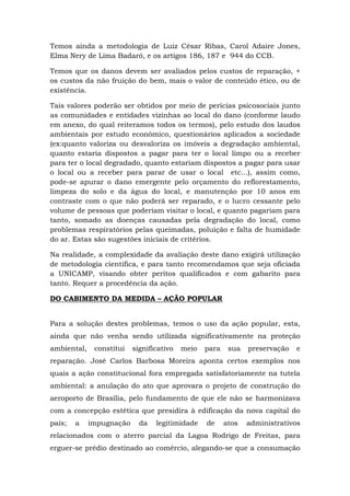 Temos ainda a metodologia de Luiz César Ribas, Carol Adaire Jones, 
Elma Nery de Lima Badaró, e os artigos 186, 187 e 944 do CCB. 
Temos que os danos devem ser avaliados pelos custos de reparação, + 
os custos da não fruição do bem, mais o valor de conteúdo ético, ou de 
existência. 
Tais valores poderão ser obtidos por meio de perícias psicosociais junto 
as comunidades e entidades vizinhas ao local do dano (conforme laudo 
em anexo, do qual reiteramos todos os termos), pelo estudo dos laudos 
ambientais por estudo econômico, questionários aplicados a sociedade 
(ex:quanto valoriza ou desvaloriza os imóveis a degradação ambiental, 
quanto estaria dispostos a pagar para ter o local limpo ou a receber 
para ter o local degradado, quanto estariam dispostos a pagar para usar 
o local ou a receber para parar de usar o local etc...), assim como, 
pode-se apurar o dano emergente pelo orçamento do reflorestamento, 
limpeza do solo e da água do local, e manutenção por 10 anos em 
contraste com o que não poderá ser reparado, e o lucro cessante pelo 
volume de pessoas que poderiam visitar o local, e quanto pagariam para 
tanto, somado as doenças causadas pela degradação do local, como 
problemas respiratórios pelas queimadas, poluição e falta de humidade 
do ar. Estas são sugestões iniciais de critérios. 
Na realidade, a complexidade da avaliação deste dano exigirá utilização 
de metodologia científica, e para tanto recomendamos que seja oficiada 
a UNICAMP, visando obter peritos qualificados e com gabarito para 
tanto. Requer a procedência da ação. 
DO CABIMENTO DA MEDIDA – AÇÃO POPULAR 
Para a solução destes problemas, temos o uso da ação popular, esta, 
ainda que não venha sendo utilizada significativamente na proteção 
ambiental, constitui significativo meio para sua preservação e 
reparação. José Carlos Barbosa Moreira aponta certos exemplos nos 
quais a ação constitucional fora empregada satisfatoriamente na tutela 
ambiental: a anulação do ato que aprovara o projeto de construção do 
aeroporto de Brasília, pelo fundamento de que ele não se harmonizava 
com a concepção estética que presidira à edificação da nova capital do 
país; a impugnação da legitimidade de atos administrativos 
relacionados com o aterro parcial da Lagoa Rodrigo de Freitas, para 
erguer-se prédio destinado ao comércio, alegando-se que a consumação 
 