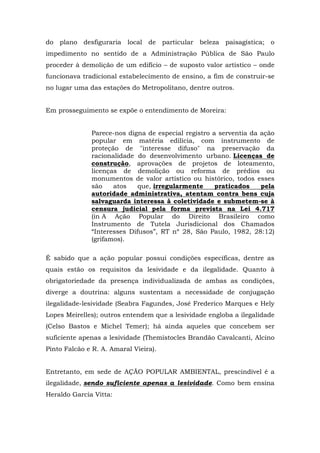 do plano desfiguraria local de particular beleza paisagística; o 
impedimento no sentido de a Administração Pública de São Paulo 
proceder à demolição de um edifício – de suposto valor artístico – onde 
funcionava tradicional estabelecimento de ensino, a fim de construir-se 
no lugar uma das estações do Metropolitano, dentre outros. 
Em prosseguimento se expõe o entendimento de Moreira: 
Parece-nos digna de especial registro a serventia da ação 
popular em matéria edilícia, com instrumento de 
proteção de "interesse difuso" na preservação da 
racionalidade do desenvolvimento urbano. Licenças de 
construção, aprovações de projetos de loteamento, 
licenças de demolição ou reforma de prédios ou 
monumentos de valor artístico ou histórico, todos esses 
são atos que, irregularmente praticados pela 
autoridade administrativa, atentam contra bens cuja 
salvaguarda interessa à coletividade e submetem-se à 
censura judicial pela forma prevista na Lei 4.717 
(in A Ação Popular do Direito Brasileiro como 
Instrumento de Tutela Jurisdicional dos Chamados 
“Interesses Difusos”, RT nº 28, São Paulo, 1982, 28:12) 
(grifamos). 
É sabido que a ação popular possui condições específicas, dentre as 
quais estão os requisitos da lesividade e da ilegalidade. Quanto à 
obrigatoriedade da presença individualizada de ambas as condições, 
diverge a doutrina: alguns sustentam a necessidade de conjugação 
ilegalidade-lesividade (Seabra Fagundes, José Frederico Marques e Hely 
Lopes Meirelles); outros entendem que a lesividade engloba a ilegalidade 
(Celso Bastos e Michel Temer); há ainda aqueles que concebem ser 
suficiente apenas a lesividade (Themístocles Brandão Cavalcanti, Alcino 
Pinto Falcão e R. A. Amaral Vieira). 
Entretanto, em sede de AÇÃO POPULAR AMBIENTAL, prescindível é a 
ilegalidade, sendo suficiente apenas a lesividade. Como bem ensina 
Heraldo Garcia Vitta: 
 