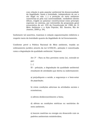 com relação à ação popular ambiental há desnecessidade 
da ilegalidade; basta a lesividade, independente de ser o 
ato ilegal ou não. (...) a proteção ao meio ambiente 
caracteriza-se pela sua universalidade, verdadeiro direito 
difuso, erigido ao patamar constitucional como princípio 
expresso no sistema, por intermédio da proposição geral 
enunciativa do art. 225 da Constituição de 1988. (in O 
Meio Ambiente e a Ação Popular, Ed. Saraiva, Rio de 
Janeiro, 2000 p. 54). 
Inobstante tal assertiva, trazemos à colação argumentações infalíveis a 
respeito tanto da lesividade quanto da ilegalidade de tal licenciamento. 
Conforme prevê a Política Nacional de Meio ambiente, trazida ao 
ordenamento jurídico através da Lei 6.938/81, poluição é conceituada 
como a degradação da qualidade ambiental. Vejamos: 
Art 3º - Para os fins previstos nesta Lei, entende-se 
por: 
[...] 
III - poluição, a degradação da qualidade ambiental 
resultante de atividades que direta ou indiretamente: 
a) prejudiquem a saúde, a segurança e o bem-estar 
da população; 
b) criem condições adversas às atividades sociais e 
econômicas; 
c) afetem desfavoravelmente a biota; 
d) afetem as condições estéticas ou sanitárias do 
meio ambiente; 
e) lancem matérias ou energia em desacordo com os 
padrões ambientais estabelecidos; 
 