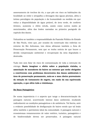 assoreamento de trechos do rio, o que põe em risco as habitações da 
localidade ao redor e atrapalha a drenagem das águas pluviais, afeta o 
íntimo psicológico da população e da humanidade na medida em que 
reduz a disponibilidade de água potável, de área verde, de conforto 
térmico, aumenta o efeito estufa, assim como outros males já 
mencionados, além das lesões narradas no primeiro parágrafo do 
capítulo dos danos. 
Vislumbra-se também a responsabildiade da Fazenda Pública do Estado 
de São Paulo, visto que, por ocasião da construção das rodovias no 
entorno do Rio Anhumas, tais obras afetaram também a Área de 
Preservação Permanente, sem que se tenha notícia de que houve a 
devida compensação ambiental e recuperação da área degradada e 
destruída. 
Tudo isto sem falar do risco de contaminação de toda a extenção do 
córrego. Basta imaginar o efeito sobre a população vizinha, a 
associação de moradores do bairro no entorno que serão obrigados 
a conviverem com problemas decorrentes dos danos ambientais à 
área de preservação permanente, note-se o mau cheiro proveniente 
da estação de tratamento de esgoto, em razão da sua equivocada 
operação, o que afeta toda a vizinhança. 
Do Dano Paisagístico 
De suma importância é o aspecto que tange a descaracterização da 
paisagem natural, acarretando imenso dano ambiental, mudando 
radicalmente as condições paisagísticas e de ambiência. Tal faceta, ante 
a evidente possibilidade de desfiguração do bairro sendo que tal lesão 
afeta também o patrimônio ideal da comunidade. A paisagem natural e 
ecossistemas remanescentes de valor estético, turístico, paisagístico e 
de biodiversidade devem ser preservados. A paisagem natural 
 