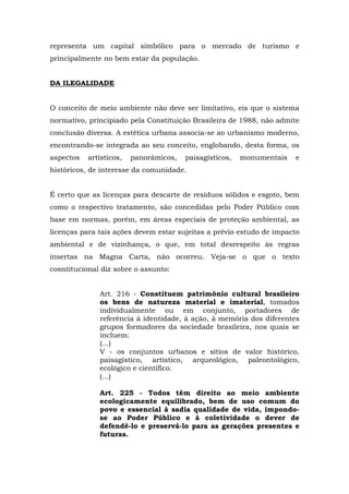 representa um capital simbólico para o mercado de turismo e 
principalmente no bem estar da população. 
DA ILEGALIDADE 
O conceito de meio ambiente não deve ser limitativo, eis que o sistema 
normativo, principiado pela Constituição Brasileira de 1988, não admite 
conclusão diversa. A estética urbana associa-se ao urbanismo moderno, 
encontrando-se integrada ao seu conceito, englobando, desta forma, os 
aspectos artísticos, panorâmicos, paisagísticos, monumentais e 
históricos, de interesse da comunidade. 
É certo que as licenças para descarte de resíduos sólidos e esgoto, bem 
como o respectivo tratamento, são concedidas pelo Poder Público com 
base em normas, porém, em áreas especiais de proteção ambiental, as 
licenças para tais ações devem estar sujeitas a prévio estudo de impacto 
ambiental e de vizinhança, o que, em total desrespeito às regras 
insertas na Magna Carta, não ocorreu. Veja-se o que o texto 
cosntitucional diz sobre o assunto: 
Art. 216 - Constituem patrimônio cultural brasileiro 
os bens de natureza material e imaterial, tomados 
individualmente ou em conjunto, portadores de 
referência à identidade, à ação, à memória dos diferentes 
grupos formadores da sociedade brasileira, nos quais se 
incluem: 
(...) 
V - os conjuntos urbanos e sítios de valor histórico, 
paisagístico, artístico, arqueológico, paleontológico, 
ecológico e científico. 
(...) 
Art. 225 - Todos têm direito ao meio ambiente 
ecologicamente equilibrado, bem de uso comum do 
povo e essencial à sadia qualidade de vida, impondo-se 
ao Poder Público e à coletividade o dever de 
defendê-lo e preservá-lo para as gerações presentes e 
futuras. 
 