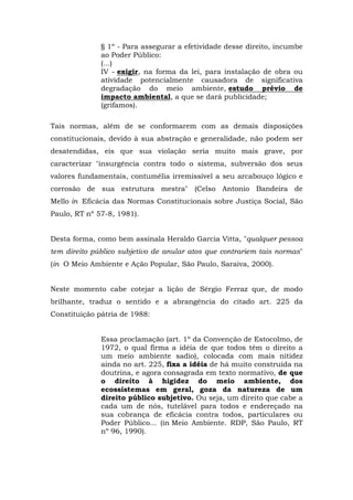 § 1º - Para assegurar a efetividade desse direito, incumbe 
ao Poder Público: 
(...) 
IV - exigir, na forma da lei, para instalação de obra ou 
atividade potencialmente causadora de significativa 
degradação do meio ambiente, estudo prévio de 
impacto ambiental, a que se dará publicidade; 
(grifamos). 
Tais normas, além de se conformarem com as demais disposições 
constitucionais, devido à sua abstração e generalidade, não podem ser 
desatendidas, eis que sua violação seria muito mais grave, por 
caracterizar "insurgência contra todo o sistema, subversão dos seus 
valores fundamentais, contumélia irremissível a seu arcabouço lógico e 
corrosão de sua estrutura mestra" (Celso Antonio Bandeira de 
Mello in Eficácia das Normas Constitucionais sobre Justiça Social, São 
Paulo, RT nº 57-8, 1981). 
Desta forma, como bem assinala Heraldo Garcia Vitta, "qualquer pessoa 
tem direito público subjetivo de anular atos que contrariem tais normas" 
(in O Meio Ambiente e Ação Popular, São Paulo, Saraiva, 2000). 
Neste momento cabe cotejar a lição de Sérgio Ferraz que, de modo 
brilhante, traduz o sentido e a abrangência do citado art. 225 da 
Constituição pátria de 1988: 
Essa proclamação (art. 1º da Convenção de Estocolmo, de 
1972, o qual firma a idéia de que todos têm o direito a 
um meio ambiente sadio), colocada com mais nitidez 
ainda no art. 225, fixa a idéia de há muito construída na 
doutrina, e agora consagrada em texto normativo, de que 
o direito à higidez do meio ambiente, dos 
ecossistemas em geral, goza da natureza de um 
direito público subjetivo. Ou seja, um direito que cabe a 
cada um de nós, tutelável para todos e endereçado na 
sua cobrança de eficácia contra todos, particulares ou 
Poder Público... (in Meio Ambiente. RDP, São Paulo, RT 
nº 96, 1990). 
 