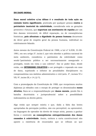 DO DANO MORAL 
Dano moral coletivo e/ou difuso é o resultado de toda ação ou 
omissão lesiva significante, praticada por qualquer pessoa contra o 
patrimônio imaterial da coletividade, considerada esta as gerações 
presentes e futuras, que suportam um sentimento de repulsa por um 
fato danoso irreversível, de difícil reparação, ou de conseqüências 
históricas, pois afrontam a dignidade da pessoa humana decorrente 
do dever geral de respeito geral da pessoa humana, individual ou 
coletivamente falando. 
Antes mesmo da Constituição Federal de 1988, a Lei nº 6.938, 31-08- 
1981, em seu artigo 2º, inciso I, que veio abordar a política nacional do 
meio ambiente, considerou o patrimônio da coletividade como 
sendo “patrimônio público a ser necessariamente assegurado e 
protegido, tendo em vista o uso coletivo”. Daí se poder falar, desde 
então, em INTERESSE COLETIVO a ser protegido e reparado em caso 
de dano, sujeitando o infrator às penalidades disciplinares ou 
compensatórias nos âmbitos administrativo e civil (arts. 4º, incisos VI e 
VII; 9º, inciso IX; e 14, § 1º). 
Com a promulgação da Constituição de 1988, que recepcionou muitos 
diplomas já editados com o escopo de proteger os denominados novos 
direitos, fixou-se a responsabilização por danos morais, pondo fim à 
batalha doutrinária e jurisprudencial sobre a possibilidade 
indenizatória no direito pátrio. 
Algo então que sempre existiu e que, dada a falta das lentes 
apropriadas da percepção jurídica, não era perceptível, ou apreensível, 
na linguagem do operador do direito de tempo atrás, passou a ganhar 
forma e conteúdo: as conseqüências extrapatrimoniais dos danos 
causados à coletividade. Assim, embora a carta constitucional não 
aponte a existência de enunciados que se refiram ao que 
 