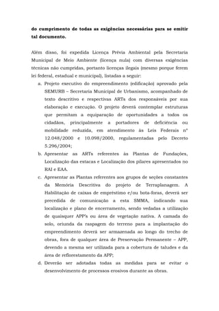 do cumprimento de todas as exigências necessárias para se emitir 
tal documento. 
Além disso, foi expedida Licença Prévia Ambiental pela Secretaria 
Municipal de Meio Ambiente (licença nula) com diversas exigências 
técnicas não cumpridas, portanto licenças ilegais (mesmo porque ferem 
lei federal, estadual e municipal), listadas a seguir: 
a. Projeto executivo do empreendimento (edificação) aprovado pela 
SEMURB – Secretaria Municipal de Urbanismo, acompanhado de 
texto descritivo e respectivas ARTs dos responsáveis por sua 
elaboração e execução. O projeto deverá contemplar estruturas 
que permitam a equiparação de oportunidades a todos os 
cidadãos, principalmente a portadores de deficiência ou 
mobilidade reduzida, em atendimento às Leis Federais nº 
12.048/2000 e 10.098/2000, regulamentadas pelo Decreto 
5.296/2004; 
b. Apresentar as ARTs referentes às Plantas de Fundações, 
Localização das estacas e Localização dos pilares apresentados no 
RAI e EAA. 
c. Apresentar as Plantas referentes aos grupos de seções constantes 
da Memória Descritiva do projeto de Terraplanagem. A 
Habilitação de caixas de empréstimo e/ou bota-foras, deverá ser 
precedida de comunicação a esta SMMA, indicando sua 
localização e plano de encerramento, sendo vedadas a utilização 
de quaisquer APP’s ou área de vegetação nativa. A camada do 
solo, oriunda da raspagem do terreno para a implantação do 
empreendimento deverá ser armazenada ao longo do trecho de 
obras, fora de qualquer área de Preservação Permanente – APP, 
devendo a mesma ser utilizada para a cobertura de taludes e da 
área de reflorestamento da APP; 
d. Deverão ser adotadas todas as medidas para se evitar o 
desenvolvimento de processos erosivos durante as obras. 
 