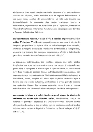 designamos dano moral coletivo, ou ainda, dano moral ao meio ambiente 
natural ou artificial, como também não se reporte textualmente a 
um dano moral coletivo de consumidores, tal fato não implica na 
impossibilidade da reparação dos danos praticados contra a 
coletividade, especialmente se atentarmos que o Capítulo I, inserido no 
Título II Dos Direitos e Garantias Fundamentais, diz respeito aos Direitos 
e Deveres Individuais e Coletivos. 
Na Constituição Federal, o dano moral é versado expressamente no 
artigo 5º, incisos V e X, que, respectivamente, assegura "o direito de 
resposta, proporcional ao agravo, além da indenização por dano material, 
moral ou à imagem" e considera "invioláveis a intimidade, a vida privada, 
a honra e a imagem das pessoas, assegurado o direito a indenização 
pelo dano material ou moral decorrente de sua violação". 
A concepção individualista dos conflitos sociais, que sofre abalos 
freqüentes nas suas estruturas de modo a dar espaço à visão coletiva, 
pode levar o intérprete a afirmar que a reparabilidade do dano moral 
deve ficar restrita às pessoas físicas, individualmente consideradas, por 
serem os únicos entes dotados de direitos da personalidade, tais como a 
intimidade, honra, imagem etc. Ainda que se possa considerar que a 
honra, em seu sentido subjetivo, a intimidade e a vida privada possam 
ser atributos típicos das pessoas naturais, certo é que a norma 
constitucional não torna exclusiva a reparação de danos a tais pessoas. 
As pessoas jurídicas e a coletividade em geral gozam do direito de 
reclamar os danos que venham sofrer, notadamente porque os 
direitos e garantias expressos na Constituição “não excluem outros 
decorrentes do regime e dos princípios por ela adotados, ou dos tratados 
internacionais em que a República Federativa do Brasil seja parte” (§ 2º 
art.5º, C.F.). 
 