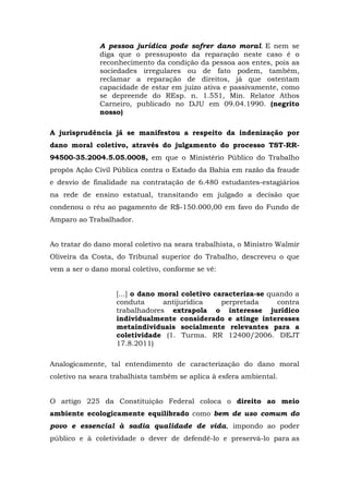 A pessoa jurídica pode sofrer dano moral. E nem se 
diga que o pressuposto da reparação neste caso é o 
reconhecimento da condição da pessoa aos entes, pois as 
sociedades irregulares ou de fato podem, também, 
reclamar a reparação de direitos, já que ostentam 
capacidade de estar em juízo ativa e passivamente, como 
se depreende do REsp. n. 1.551, Min. Relator Athos 
Carneiro, publicado no DJU em 09.04.1990. (negrito 
nosso) 
A jurisprudência já se manifestou a respeito da indenização por 
dano moral coletivo, através do julgamento do processo TST-RR- 
94500-35.2004.5.05.0008, em que o Ministério Público do Trabalho 
propôs Ação Civil Pública contra o Estado da Bahia em razão da fraude 
e desvio de finalidade na contratação de 6.480 estudantes-estagiários 
na rede de ensino estatual, transitando em julgado a decisão que 
condenou o réu ao pagamento de R$-150.000,00 em favo do Fundo de 
Amparo ao Trabalhador. 
Ao tratar do dano moral coletivo na seara trabalhista, o Ministro Walmir 
Oliveira da Costa, do Tribunal superior do Trabalho, descreveu o que 
vem a ser o dano moral coletivo, conforme se vê: 
[...] o dano moral coletivo caracteriza-se quando a 
conduta antijurídica perpretada contra 
trabalhadores extrapola o interesse jurídico 
individualmente considerado e atinge interesses 
metaindividuais socialmente relevantes para a 
coletividade (1. Turma. RR 12400/2006. DEJT 
17.8.2011) 
Analogicamente, tal entendimento de caracterização do dano moral 
coletivo na seara trabalhista também se aplica à esfera ambiental. 
O artigo 225 da Constituição Federal coloca o direito ao meio 
ambiente ecologicamente equilibrado como bem de uso comum do 
povo e essencial à sadia qualidade de vida, impondo ao poder 
público e à coletividade o dever de defendê-lo e preservá-lo para as 
 