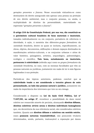 gerações presentes e futuras. Nesse enunciado vislumbra-se como 
destinatário do direito assegurado não apenas uma pessoa na proteção 
de seu direito ambiental, mas o conjunto pessoas, ou ainda, a 
multiplicidade de direitos da personalidade, materializado na 
expressão “gerações presentes e futuras”. 
O artigo 216 da Constituição Federal, por sua vez, diz constituir-se 
o patrimônio cultural brasileiro de bens materiais e imateriais, 
tomados individualmente ou em conjunto, portadores de referência à 
identidade, à ação, à memória dos diferentes grupos formadores da 
sociedade brasileira, dentre os quais se incluem, especificamente, as 
obras, objetos, documentos, edificações e demais espaços destinados às 
manifestações artístico-culturais, e os conjuntos urbanos e sítios de 
valor histórico, paisagístico, artístico, arqueológico, paleontológico, 
ecológico e científico. Tais bens, notadamente os imateriais, 
pertencem à coletividade (referida aqui como os grupos formadores da 
sociedade brasileira), no caso, com as mesmas faculdades que têm as 
pessoas naturais ou jurídicas, justamente em razão de ter à mão figuras 
legitimadas à sua proteção. 
Partindo-se dos tópicos anteriores, podemos concluir que a 
coletividade tende a ser considerada o terceiro gênero de ente 
personalizado, ao lado das pessoas natural e jurídica, justamente em 
razão da importância dos interesses que tem no seu âmago. 
Considerando o disposto na Lei da Ação Civil Pública, Lei nº 
7.347/85, no artigo 3º, reconhece a possibilidade do dano moral 
coletivo ser ressarcido através de pecúnia, alcançando direitos difusos, 
direitos coletivos stricto sensu e direitos individuais homogêneos 
que, em decorrência da sua relevância social, são considerados coletivos 
também. Quanto aos direitos difusos e coletivos em sentido estrito, 
esses possuem natureza transindividual, não possuindo titulares 
determinados, sendo, portanto, inalcançável a reparação por danos 
 