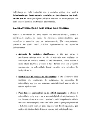 individuais de cada indivíduo que a compõe, motivo pelo qual a 
indenização por danos morais, em dinheiro, é destinada a um fundo 
criado por lei para que sejam aplicados recursos na recomposição dos 
bens lesados daquela coletividade determinada. 
DA CARACTERIZAÇÃO DO DANO MORAL E/OU COLETIVO. 
Aceitar a existência do dano moral, ou extrapatrimonial, contra a 
coletividade implica no exame de elementos caracterizadores, que 
compõem o conceito sugerido anteriormente. Na caracterização, 
portanto, do dano moral coletivo, apresentam-se os seguintes 
componentes. 
a. Agressão de conteúdo significante: o fato que agride o 
patrimônio coletivo deve ser de tal extensão que implique na 
sensação de repulsa coletiva a fato intolerável, como aponta a 
mais atual doutrina, porque o fato danoso que tem pequena 
repercussão na coletividade ficará excluído pelo princípio da 
insignificância; 
b. Sentimento de repulsa da coletividade: o fato intolerável deve 
implicar em sentimento de indignação, ou opressão, da 
coletividade que tem um interesse metaindividual assegurado na 
ordem legal violado; 
c. Fato danoso irreversível ou de difícil reparação: a ofensa à 
coletividade pode acarretar a impossibilidade de desfazimento do 
ato danoso, de tal sorte que o resultado padecido pela coletividade 
tenha de ser carregado como um fardo para as gerações presentes 
e futuras, como também pode implicar em difícil reparação, que 
afete o direito imediato de uso e gozo do patrimônio coletivo. 
 