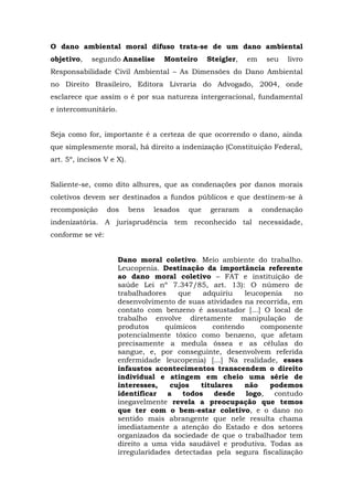 O dano ambiental moral difuso trata-se de um dano ambiental 
objetivo, segundo Annelise Monteiro Steigler, em seu livro 
Responsabilidade Civil Ambiental – As Dimensões do Dano Ambiental 
no Direito Brasileiro, Editora Livraria do Advogado, 2004, onde 
esclarece que assim o é por sua natureza intergeracional, fundamental 
e intercomunitário. 
Seja como for, importante é a certeza de que ocorrendo o dano, ainda 
que simplesmente moral, há direito a indenização (Constituição Federal, 
art. 5º, incisos V e X). 
Saliente-se, como dito alhures, que as condenações por danos morais 
coletivos devem ser destinados a fundos públicos e que destinem-se à 
recomposição dos bens lesados que geraram a condenação 
indenizatória. A jurisprudência tem reconhecido tal necessidade, 
conforme se vê: 
Dano moral coletivo. Meio ambiente do trabalho. 
Leucopenia. Destinação da importância referente 
ao dano moral coletivo – FAT e instituição de 
saúde Lei nº 7.347/85, art. 13): O número de 
trabalhadores que adquiriu leucopenia no 
desenvolvimento de suas atividades na recorrida, em 
contato com benzeno é assustador [...] O local de 
trabalho envolve diretamente manipulação de 
produtos químicos contendo componente 
potencialmente tóxico como benzeno, que afetam 
precisamente a medula óssea e as células do 
sangue, e, por conseguinte, desenvolvem referida 
enfermidade leucopenia) [...] Na realidade, esses 
infaustos acontecimentos transcendem o direito 
individual e atingem em cheio uma série de 
interesses, cujos titulares não podemos 
identificar a todos desde logo, contudo 
inegavelmente revela a preocupação que temos 
que ter com o bem-estar coletivo, e o dano no 
sentido mais abrangente que nele resulta chama 
imediatamente a atenção do Estado e dos setores 
organizados da sociedade de que o trabalhador tem 
direito a uma vida saudável e produtiva. Todas as 
irregularidades detectadas pela segura fiscalização 
 