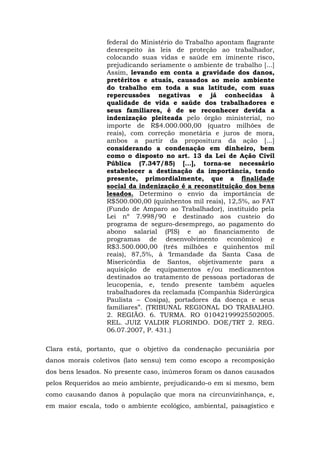 federal do Ministério do Trabalho apontam flagrante 
desrespeito às leis de proteção ao trabalhador, 
colocando suas vidas e saúde em iminente risco, 
prejudicando seriamente o ambiente de trabalho [...] 
Assim, levando em conta a gravidade dos danos, 
pretéritos e atuais, causados ao meio ambiente 
do trabalho em toda a sua latitude, com suas 
repercussões negativas e já conhecidas à 
qualidade de vida e saúde dos trabalhadores e 
seus familiares, é de se reconhecer devida a 
indenização pleiteada pelo órgão ministerial, no 
importe de R$4.000.000,00 (quatro milhões de 
reais), com correção monetária e juros de mora, 
ambos a partir da propositura da ação [...] 
considerando a condenação em dinheiro, bem 
como o disposto no art. 13 da Lei de Ação Civil 
Pública (7.347/85) [...], torna-se necessário 
estabelecer a destinação da importância, tendo 
presente, primordialmente, que a finalidade 
social da indenização é a reconstituição dos bens 
lesados. Determino o envio da importância de 
R$500.000,00 (quinhentos mil reais), 12,5%, ao FAT 
(Fundo de Amparo ao Trabalhador), instituído pela 
Lei nº 7.998/90 e destinado aos custeio do 
programa de seguro-desemprego, ao pagamento do 
abono salarial (PIS) e ao financiamento de 
programas de desenvolvimento econômico) e 
R$3.500.000,00 (três milhões e quinhentos mil 
reais), 87,5%, à ‘Irmandade da Santa Casa de 
Misericórdia de Santos, objetivamente para a 
aquisição de equipamentos e/ou medicamentos 
destinados ao tratamento de pessoas portadoras de 
leucopenia, e, tendo presente também aqueles 
trabalhadores da reclamada (Companhia Siderúrgica 
Paulista – Cosipa), portadores da doença e seus 
familiares”. (TRIBUNAL REGIONAL DO TRABALHO. 
2. REGIÃO. 6. TURMA. RO 01042199925502005. 
REL. JUIZ VALDIR FLORINDO. DOE/TRT 2. REG. 
06.07.2007, P. 431.) 
Clara está, portanto, que o objetivo da condenação pecuniária por 
danos morais coletivos (lato sensu) tem como escopo a recomposição 
dos bens lesados. No presente caso, inúmeros foram os danos causados 
pelos Requeridos ao meio ambiente, prejudicando-o em si mesmo, bem 
como causando danos à população que mora na circunvizinhança, e, 
em maior escala, todo o ambiente ecológico, ambiental, paisagístico e 
 