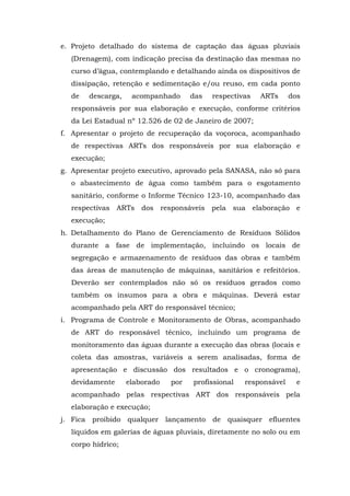 e. Projeto detalhado do sistema de captação das águas pluviais 
(Drenagem), com indicação precisa da destinação das mesmas no 
curso d’água, contemplando e detalhando ainda os dispositivos de 
dissipação, retenção e sedimentação e/ou reuso, em cada ponto 
de descarga, acompanhado das respectivas ARTs dos 
responsáveis por sua elaboração e execução, conforme critérios 
da Lei Estadual nº 12.526 de 02 de Janeiro de 2007; 
f. Apresentar o projeto de recuperação da voçoroca, acompanhado 
de respectivas ARTs dos responsáveis por sua elaboração e 
execução; 
g. Apresentar projeto executivo, aprovado pela SANASA, não só para 
o abastecimento de água como também para o esgotamento 
sanitário, conforme o Informe Técnico 123-10, acompanhado das 
respectivas ARTs dos responsáveis pela sua elaboração e 
execução; 
h. Detalhamento do Plano de Gerenciamento de Resíduos Sólidos 
durante a fase de implementação, incluindo os locais de 
segregação e armazenamento de resíduos das obras e também 
das áreas de manutenção de máquinas, sanitários e refeitórios. 
Deverão ser contemplados não só os resíduos gerados como 
também os insumos para a obra e máquinas. Deverá estar 
acompanhado pela ART do responsável técnico; 
i. Programa de Controle e Monitoramento de Obras, acompanhado 
de ART do responsável técnico, incluindo um programa de 
monitoramento das águas durante a execução das obras (locais e 
coleta das amostras, variáveis a serem analisadas, forma de 
apresentação e discussão dos resultados e o cronograma), 
devidamente elaborado por profissional responsável e 
acompanhado pelas respectivas ART dos responsáveis pela 
elaboração e execução; 
j. Fica proibido qualquer lançamento de quaisquer efluentes 
líquidos em galerias de águas pluviais, diretamente no solo ou em 
corpo hídrico; 
 
