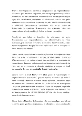 diversas reportagens que atestam a irregularidade do empreendimento 
construído pela Primeira Requerida, sem qualquer preocupação com a 
preservação do meio ambiente e do cumprimento das exigências legais, 
sejam elas urbanísticas, ambientais ou estruturais, fazendo com que a 
população campineira tenha, mais uma vez, seu patrimônio urbanístico 
e ambiental flagrantemente depredado pelo poder econômico 
desenfreado da expansão desordenada das atividades comerciais 
empreendidas pelo Grupo Pão de Açúcar e demais requeridos. 
Ressalte-se que todas as tentativas de interromper as ações 
depredadoras dos empreendimentos via administrativa se viram 
frustradas, por condutas comissivas e omissivas dos Requeridos, sem o 
devido cumprimento dos pré-requisitos necessários para a execução das 
obras no local em comento. 
Graves danos ambientais estão ininterruptamente sendo praticados de 
forma que se for permitido que o HIPERMERCADO EXTRA E DEMAIS 
RÉUS continuem normalmente com suas atividades, a reversão e/ou 
reparação dos danos ao meio ambiente serão praticamente impossíveis, 
visto que até o momento a situação continua a mesma no local: 
permanente descaso e degradação do meio ambiente. 
Destaca-se que o total descaso dos réus quanto à regularização dos 
empreendimentos construídos, que em diversos momentos os mesmos 
foram instados a reparara os danos e nada aconteceu, vejamos o enplo 
do primeiro réu convocado através do Diário Oficial do Município de 
Campinas, para comparecer perante os órgãos da Segunda Requerida, 
especialmente no que se refere ao Projeto de Restauração Florestal, mas 
os representantes do HIPERMERCADO EXTRA não deram qualquer 
importância às convocações. 
Diante disto, o Município de Campinas não tomou qualquer providência 
coercitiva para que fosse regularizada a situação do empreendimento, 
 