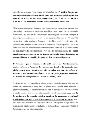 procedendo apenas com novas convocações da Primeira Requerida, 
em momentos posteriores, como pode ser visto nas publicações dos 
dias 09.04.2012, 15.05.2012, 20.07.2012, 19.09.2012, 24.10.2012 
e 28.01.2013, conforme consta nos documentos em anexo. 
Além disso, conforme constam nos documentos em anexo, apesar dos 
despachos, decisões e pareceres emitidos pelos técnicos da Segunda 
Requerida, no sentido de suspender autorizações, cancelar licenças e 
embargar a continuação das obras do empreendimento do Grupo Pão 
de Açúcar, tais decisões ficaram no âmbito teórico, visto que não 
passaram de decisões impressas e publicadas, mas na prática, nada foi 
feito para que as obras fossem interrompidas de fato e o funcionamento 
do hipermercado interrompido. Por via de consequência, os danos 
ambientais perpetuaram-se no tempo, causando danos inúmeros ao 
meio ambiente e à região do entorno dos empreendimentos. 
Destaque-se que o hipermercado está em pleno funcionamento, 
muito embora a Primeira Requerida, em janeiro do corrente ano, 
ainda esteja com pendências não sanadas no que se refere ao 
PROJETO DE RESTAURAÇÃO FLORESTAL, compromisso assumido 
no Termo de Compromisso Ambiental nº044/12-V. 
A situação de irregularidade ainda existe, especialmente no que se 
refere ao loteamento irregular da gleba total aonde está situado o 
empreendimento, e imprescindível se faz a eliminação de todas estas 
irregularidades, o que será plenamente viável com a interrupção do 
fornecimento de energia elétrica, serviços de saneamento no local 
e revogação do alvará de funcionamento e lacração do local, visto 
que com tais medidas as Requeridas ficarão obrigadas a regularizar as 
pendências ambientais, estruturais e urbanísticas para que retorne o 
funcionamento do hipermercado. 
 