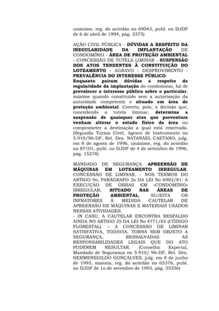 unânime, reg. do acórdão no 69043, publ. no DJDF 
de 6 de abril de 1994, pág. 3375) 
AÇÃO CIVIL PÚBLICA - DÚVIDAS A RESPEITO DA 
IREGULARIDADE DA IMPLANTAÇÃO DE 
CONDOMÍNIO - ÁREA DE PROTEÇÃO AMBIENTAL 
- CONCESSÃO DE TUTELA LIMINAR - SUSPENSÃO 
DOS ATOS TENDENTES À CONSTITUIÇÃO DO 
LOTEAMENTO - AGRAVO - DESPROVIMENTO - 
PREVALÊNCIA DO INTERESSE PÚBLICO. 
Enquanto pairam dúvidas a respeito da 
regularidade da implantação do condomínio, há de 
prevalecer o interesse público sobre o particular, 
máxime quando constituído sem a autorização da 
autoridade competente e situado em área de 
proteção ambiental. Correta, pois, a decisão que, 
concedendo a tutela liminar, determina a 
suspensão de quaisquer atos que porventura 
venham alterar o estado físico da área ou 
comprometer a destinação a qual está reservada. 
(Segunda Turma Cível, Agravo de Instrumento no 
5.910/96-DF, Rel. Des. NATANAEL CAETANO, julg. 
em 8 de agosto de 1996, unânime, reg. do acórdão 
no 87101, publ. no DJDF de 4 de setembro de 1996, 
pág. 15278) 
MANDADO DE SEGURANÇA. APREENSÃO DE 
MÁQUINAS EM LOTEAMENTO IRREGULAR. 
CONCESSÃO DE LIMINAR. - NOS TERMOS DO 
ARTIGO 9o, PARÁGRAFO 2o DA LEI No 6902/81: A 
EXECUÇÃO DE OBRAS EM «CONDOMÍNIO» 
IRREGULAR, SITUADO NAS ÁREAS DE 
PROTEÇÃO AMBIENTAL, SUJEITA OS 
INFRATORES À MEDIDA CAUTELAR DE 
APREENSÃO DE MÁQUINAS E MATERIAIS USADOS 
NESSAS ATIVIDADES. 
- IN CASU, A CAUTELAR ENCONTRA RESPALDO 
AINDA NO ARTIGO 35 DA LEI No 4771/65 (CÓDIGO 
FLORESTAL). – A CONCESSÃO DE LIMINAR 
SATISFATIVA, TODAVIA, TORNA SEM OBJETO A 
SEGURANÇA, RESSALVADAS AS 
RESPONSABILIDADES LEGAIS QUE DO ATO 
PUDEREM RESULTAR. (Conselho Especial, 
Mandado de Segurança no 5.910/ 96-DF, Rel. Des. 
HERMENEGILDO GONÇALVES, julg. em 8 de junho 
de 1993, maioria, reg. do acórdão no 65376, publ. 
no DJDF de 1o de setembro de 1993, pág. 35356) 
 