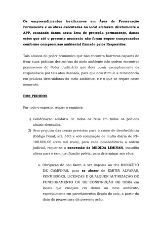 Os empreendimentos localizam-se em Área de Preservação 
Permanente e as obras executadas no local afetaram diretamente a 
APP, causando danos nesta área de proteção permanente, danos 
estes que até o presente momento não foram sequer compensados 
conforme compromisso ambiental firmado pelos Requeridos. 
Tais abusos do poder econômico que não encontra barreiras capazes de 
frear suas práticas destrutivas do meio ambiente não podem encontrar 
permissivos do Poder Judiciário que deve punir exemplarmente os 
responsáveis por tais atos danosos, para que desestimule a reincidência 
em práticas destruidoras do meio ambiente, e é o que se requer neste 
momento. 
DOS PEDIDOS 
Por todo o exposto, requer o seguinte: 
1) Condenação solidária de todos os réus em todos os pedidos 
abaixo elencados. 
2) Sem prejuízo das penas previstas para o crime de desobediência 
(Código Penal, art. 330) e sob cominação de multa diária de R$- 
100.000,00 (cem mil reais), para cada desobediência à ordem 
judicial, requer-se a concessão de MEDIDA LIMINAR, inaudita 
altera pars e sem justificação prévia, para determinar aos réus: 
a. Obrigação de não fazer, a ser imposta ao réu MUNICÍPIO 
DE CAMPINAS, para se abster de EMITIR ALVARÁS, 
PERMISSÕES, LICENÇAS E QUALQUER AUTIRIZAÇÃO DE 
FUNCIONAMENTO OU DE CONSTRUÇÃO DE OBRA em 
locais que ensejam em danos ao meio ambiente, 
especialmente em parcelamentos ilegais do solo, a partir da 
data da propositura da presente ação; 
 