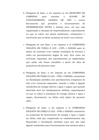 b. Obrigação de fazer, a ser imposta ao réu MUNICÍPIO DE 
CAMPINAS, para cancelar o ALVARÁ DE 
FUNCIONAMENTO, LICENÇA DE USO e outros 
documentos que permitem o funcionamento do 
HIPERMERCADO EXTRA e demais réus, até que seja 
regularizada a situação do empreendimento, especialmente 
no que se refere aos danos ambientais, urbanísticos e 
estruturais que as obras causaram no local e seu entorno; 
c. Obrigação de não fazer, a ser imposta à ré COMPANHIA 
PAULISTA DE FORÇA E LUZ – CPFL e SANASA para se 
abster de autorizar e/ou realizar instalação de serviços e 
redes em parcelamentos ilegais do solo, bem como em 
eventuais expansões dos parcelamentos já implantados, 
que ainda não foram atendidos a partir da data da 
propositura da presente ação; 
d. Obrigação de fazer, a ser imposta às rés COMPANHIA 
PAULISTA DE FORÇA E LUZ – CPFL e SANASA, consistente 
na fiscalização periódica nos parcelamentos irregulares do 
solo e/ou eventuais expansões, visando a coibir a ligação 
clandestina de energia elétrica e água e esgoto, que quando 
detectada deve ser imediatamente desfeita, especialmente 
no que se refere à instalação de energia elétrica e água e 
esgoto, futuramente, na Gleba total objeto da presente 
ação; 
e. Obrigação de fazer, a ser imposta à ré COMPANHIA 
PAULISTA DE FORÇA E LUZ – CPFL e SANASA consistente 
na suspensão do fornecimento de energia e água e esgoto 
na Gleba total que compreende os estabelecimentos das 
Requeridas e fiscalização periódica para que não haja 
ligação clandestina para funcionamento dos mesmos após a 
 