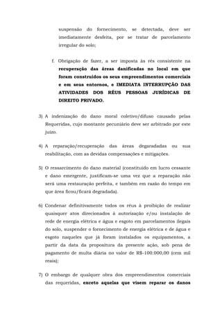 suspensão do fornecimento, se detectada, deve ser 
imediatamente desfeita, por se tratar de parcelamento 
irregular do solo; 
f. Obrigação de fazer, a ser imposta às rés consistente na 
recuperação das áreas danificadas no local em que 
foram construídos os seus empreendimentos comerciais 
e em seus entornos, e IMEDIATA INTERRUPÇÃO DAS 
ATIVIDADES DOS RÉUS PESSOAS JURÍDICAS DE 
DIREITO PRIVADO. 
3) A indenização do dano moral coletivo/difuso causado pelas 
Requeridas, cujo montante pecuniário deve ser arbitrado por este 
juízo. 
4) A reparação/recuperação das áreas degaradadas ou sua 
reabilitação, com as devidas compensações e mitigações. 
5) O ressarcimento do dano material (constituído em lucro cessante 
e dano emergente, justificam-se uma vez que a reparação não 
será uma restauração perfeita, e também em razão do tempo em 
que área ficou/ficará degradada). 
6) Condenar definitivamente todos os réus à proibição de realizar 
quaisquer atos direcionados à autorização e/ou instalação de 
rede de energia elétrica e água e esgoto em parcelamentos ilegais 
do solo, suspender o fornecimento de energia elétrica e de água e 
esgoto naqueles que já foram instalados os equipamentos, a 
partir da data da propositura da presente ação, sob pena de 
pagamento de multa diária no valor de R$-100.000,00 (cem mil 
reais); 
7) O embargo de qualquer obra dos empreendimentos comerciais 
das requeridas, exceto aquelas que visem reparar os danos 
 