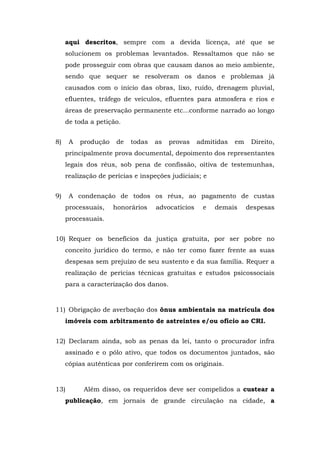 aqui descritos, sempre com a devida licença, até que se 
solucionem os problemas levantados. Ressaltamos que não se 
pode prosseguir com obras que causam danos ao meio ambiente, 
sendo que sequer se resolveram os danos e problemas já 
causados com o início das obras, lixo, ruído, drenagem pluvial, 
efluentes, tráfego de veículos, efluentes para atmosfera e rios e 
áreas de preservação permanente etc...conforme narrado ao longo 
de toda a petição. 
8) A produção de todas as provas admitidas em Direito, 
principalmente prova documental, depoimento dos representantes 
legais dos réus, sob pena de confissão, oitiva de testemunhas, 
realização de perícias e inspeções judiciais; e 
9) A condenação de todos os réus, ao pagamento de custas 
processuais, honorários advocatícios e demais despesas 
processuais. 
10) Requer os benefícios da justiça gratuita, por ser pobre no 
conceito jurídico do termo, e não ter como fazer frente as suas 
despesas sem prejuízo de seu sustento e da sua família. Requer a 
realização de perícias técnicas gratuitas e estudos psicossociais 
para a caracterização dos danos. 
11) Obrigação de averbação dos ônus ambientais na matrícula dos 
imóveis com arbitramento de astreintes e/ou ofício ao CRI. 
12) Declaram ainda, sob as penas da lei, tanto o procurador infra 
assinado e o pólo ativo, que todos os documentos juntados, são 
cópias autênticas por conferirem com os originais. 
13) Além disso, os requeridos deve ser compelidos a custear a 
publicação, em jornais de grande circulação na cidade, a 
 