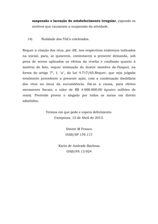 suspensão e lacração do estabelecimento irregular, expondo os 
motivos que causaram a suspensão da atividade. 
14) Nulidade dos TACs celebrados. 
Requer a citação dos réus, por AR, nos respectivos endereços indicados 
na inicial, para, se quiserem, contestarem a presente demanda, sob 
pena de serem aplicados os efeitos da revelia e confissão quanto à 
matéria de fato, requer intimação do ilustre membro do Parquet, na 
forma do artigo 7º, I, "a", da Lei 4.717/65.Requer, que seja julgada 
totalmente procedente a presente ação, com a condenação dsolidária 
dos réus no ônus da sucumbência. Dá-se à causa, para efeitos 
meramente fiscais, o valor de R$ 4.000.000,00 (quatro milhões de 
reais). Pretende provar o alegado por todos os meios em direito 
admitidos. 
Termos em que pede e espera deferimento. 
Campinas, 12 de Abril de 2013. 
Dmitri M Franco 
OAB/SP 159.117 
Karin de Andrade Barbosa 
OAB/PA 13.924 
