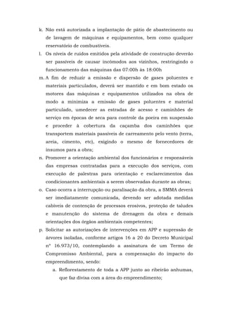 k. Não está autorizada a implantação de pátio de abastecimento ou 
de lavagem de máquinas e equipamentos, bem como qualquer 
reservatório de combustíveis. 
l. Os níveis de ruídos emitidos pela atividade de construção deverão 
ser passíveis de causar incômodos aos vizinhos, restringindo o 
funcionamento das máquinas das 07:00h às 18:00h 
m. A fim de reduzir a emissão e dispersão de gases poluentes e 
materiais particulados, deverá ser mantido e em bom estado os 
motores das máquinas e equipamentos utilizados na obra de 
modo a minimiza a emissão de gases poluentes e material 
particulado, umedecer as estradas de acesso e caminhões de 
serviço em épocas de seca para controle da poeira em suspensão 
e proceder à cobertura da caçamba dos caminhões que 
transportem materiais passíveis de carreamento pelo vento (terra, 
areia, cimento, etc), exigindo o mesmo de fornecedores de 
insumos para a obra; 
n. Promover a orientação ambiental dos funcionários e responsáveis 
das empresas contratadas para a execução dos serviços, com 
execução de palestras para orientação e esclarecimentos das 
condicionantes ambientais a serem observadas durante as obras; 
o. Caso ocorra a interrupção ou paralisação da obra, a SMMA deverá 
ser imediatamente comunicada, devendo ser adotada medidas 
cabíveis de contenção de processos erosivos, proteção de taludes 
e manutenção do sistema de drenagem da obra e demais 
orientações dos órgãos ambientais competentes; 
p. Solicitar as autorizações de intervenções em APP e supressão de 
árvores isoladas, conforme artigos 16 a 20 do Decreto Municipal 
nº 16.973/10, contemplando a assinatura de um Termo de 
Compromisso Ambiental, para a compensação do impacto do 
empreendimento, sendo: 
a. Reflorestamento de toda a APP junto ao ribeirão anhumas, 
que faz divisa com a área do empreendimento; 
 