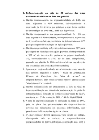 b. Reflorestamento no raio de 50 metros das duas 
nascentes existentes na área em questão; 
c. Plantio compensatório, na proporcionalidade de 1:25, em 
área adjacente à APP existente, correspondendo à 
supressão de 34 árvores que existiam e que forma motivo 
de autorização do DPJ-PMC, para sua supressão; 
d. Plantio compensatório, na proporcionalidade de 1:25 em 
área adjacente à APP existente, correspondente à supressão 
de 21 espécies arbóreas em virtude da intervenção em APP 
para passagem da tubulação de águas pluviais; 
e. Plantio compensatório, referente à intervenção em APP para 
passagem de tubulação de águas pluviais, correspondendo 
a 900 m² de intervenção, portanto na proporcionalidade 
1:3, correspondente a 2700 m² de área compensada, 
gerando um plantio de 450 espécies arbóreas que deverão 
ser localizadas em área adjacente existente; 
f. Apresentar projeto detalhado de arborização, com locação 
das árvores seguindo o GAUC – Guia de Arborização 
Urbana de Campinas das “vias de acesso” ao 
empreendimento, bem como as “áreas verdes” previstas nas 
“vias internas” a construir; 
g. Plantio compensatório em atendimento à 10% da taxa de 
impermeabilização em virtude da pavimentação do pátio de 
estacionamento, evitando as formações das “ilhas de calor”, 
conforme art. 6º da resolução SMA nº 31 de 31/05/2009; 
h. A taxa de impermeabilização foi calculada na razão de 10%, 
pois os pisos das pavimentações do empreendimento 
deverão ser executados em sistemas intervalados, que 
permitam a infiltração das águas de chuva; 
i. O empreendedor deverá apresentar um estudo de tráfego, 
abrangendo todo o entorno e empreendimentos 
compreendidos no bairro Anhumas, concluindo qual será o 
 