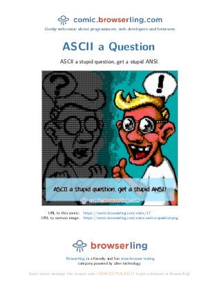 Geeky webcomic about programmers, web developers and browsers.
ASCII a Question
ASCII a stupid question, get a stupid ANSI.
URL to this comic: https://comic.browserling.com/extra/17
URL to cartoon image: https://comic.browserling.com/extra-ascii-a-question.png
Browserling is a friendly and fun cross-browser testing
company powered by alien technology.
Super-secret message: Use coupon code COMICEXTRALING17 to get a discount at Browserling!
 