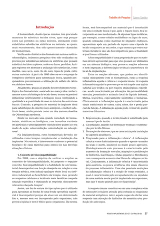 57
Caderno CientíﬁcoTrabalho de Pesquisa
Introdução
A humanidade, desde épocas remotas, tem procurado
maneiras de substituir tecidos vivos, quer seja porque
estes são perdidos ou estão doentes, utilizando como
substitutos substâncias sintéticas ou naturais, as quais,
mais recentemente, têm sido genericamente chamadas
de biomateriais.
Veriﬁcando o histórico dos biomateriais na área médico-
odontológica, inúmeras pesquisas têm sido realizadas na
procura por substâncias naturais ou sintéticas que possam
substituir tecidos corpóreos, moles ou duros, perdidos. Anti-
gos registros nos mostram a utilização de substâncias, como
marﬁm, osso seco, ouro, ﬁo de ouro, ligas de prata, entre
outros materiais. A partir de 1800 observa-se o emprego de
compostos sintéticos para substituição óssea, quando pes-
quisadores preconizaram a utilização do sulfato de cálcio
em defeitos ósseos.
Atualmente, graças ao grande desenvolvimento tecno-
lógico dos biomateriais, associado ao avanço dos conheci-
mentos acerca da biologia do tecido ósseo, tornou-se possível
inﬂuenciar seletivamente a formação óssea controlando a
qualidade e a quantidade de osso no interior das estruturas
bucais. Contudo, a pesquisa do material de implante ideal
para substituição do enxerto ósseo autógeno, o melhor subs-
tituto ósseo, ainda persiste como um dos maiores desaﬁos
da Odontologia moderna.
Existe no mercado uma grande variedade de bioma-
teriais, sintéticos ou biológicos, com tamanhos variáveis
de partículas e principalmente classiﬁcados quanto ao seu
modo de ação: osteocondução, osteoindução ou osteogê-
nese1
.
Na Implantodontia, estes biomateriais deverão ser
utilizados como terapia complementar a instalação dos
implantes. No entanto, é interessante conhecer o potencial
biológico de cada material para indicá-los nas diversas
situações clínicas.
1. Conceito de biocompatibilidade
Em 2008, com o objetivo de unificar e ampliar os
conceitos de biocompatibilidade, foi proposto o seguinte
conceito: biocompatibilidade é a habilidade de um bioma-
terial desempenhar sua função desejada em relação a uma
terapia médica, sem induzir qualquer efeito local ou sistê-
mico indesejável ao beneﬁciário da terapia; mas, gerando
as respostas celulares e teciduais mais benéﬁcas naquela
situação especíﬁca e otimizando as respostas clinicamente
relevantes daquela terapia2
.
Assim, um ﬁo de sutura do tipo nylon que é utilizado
para aproximar as bordas de uma ferida operatória superﬁ-
cial é biocompatível porque ele atua com um determinado
ﬁm e, mesmo sem ser incorporado pelo organismo, não
provoca injúrias e nem é tóxico para o organismo. Da mesma
forma, será biocompatível um material que é introduzido
em uma cavidade óssea e que, após o reparo ósseo, ﬁca in-
corporado ao osso neoformado. Já algumas ligas metálicas,
por exemplo, cromo-cobalto-molibdênio ou ligas de ouro,
quando utilizadas como material de implante endósseo,
apresentam após um período de reparo uma cápsula de
tecido conjuntivo ao seu redor, o que mostra que estes ma-
teriais metálicos não são biocompatíveis para a ﬁnalidade
a qual foram utilizados.
A biocompatibilidade é uma propriedade que os mate-
riais devem apresentar para que eles possam ser utilizados
em um sistema biológico, sem provocar reações adversas
e nem impeçam a diferenciação tecidual característica do
local da implantação.
Entre as reações adversas, que podem ser identiﬁ-
cadas clinicamente com os biomateriais, estão a resposta
inﬂamatória aguda e crônica e resposta imune. A resposta
inﬂamatória aguda é o processo que se inicia após uma injúria
subletal aos tecidos ou por reações imunológicas especíﬁ-
cas, sendo caracterizada por alterações da permeabilidade
vascular, permitindo o acúmulo local de líquido (edema),
ﬁbrina, leucócitos, especialmente neutróﬁlos e hemácias.
Clinicamente a inﬂamação aguda é caracterizada pelos
sinais tradicionais de tumor, calor, rubor, dor e perda par-
cial da função. A inﬂamação aguda pode evoluir de quatro
maneiras diferentes:
1. Regeneração, quando o tecido lesado é substituído pelo
mesmo tipo de tecido.
2. Cicatrização, quando há destruição tecidual e substitui-
ção por tecido ﬁbroso.
3. Formação de abscesso, que se caracteriza pela instalação
de agentes piogênicos.
4. Progressão para a inﬂamação crônica3
. A inﬂamação
crônica ocorre habitualmente quando o agente causador
da lesão é inerte, insolúvel ou muito pouco agressivo.
Histologicamente este processo é caracterizado pelo
aumento da formação vascular, migração e proliferação
de linfócitos, macrófagos, células gigantes e ﬁbroblastos
com consequente aumento das ﬁbras de colágeno no lo-
cal. Clinicamente, a inﬂamação crônica é caracterizada
pela ausência, ou pouca evidência, dos sinais clássicos
do processo inﬂamatório. Uma das possíveis evoluções
da inﬂamação crônica é a reação de corpo estranho, a
qual é caracterizada pelo encapsulamento ou expulsão
de uma matéria morta que foi implantada no organismo,
mas que é muito grande para ser fagocitada3
.
A resposta imune constitui-se em uma complexa série
de interações celulares ativada pela entrada no organismo
de material antigênico; isto é, aquele capaz de elicitar uma
resposta com ativação de linfócitos de memória e/ou pro-
dução de anticorpos.
REVISTA IMPLANTNEWS 2010;7 (3a-PBA):56-65
 
