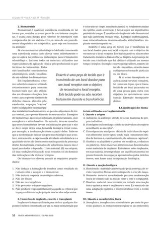 58
de Carvalho PSP • Rosa AL • Bassi APF • Pereira LAVD
2. Biomateriais
Biomaterial é qualquer substância construída de tal
forma que, sozinha ou como parte de um sistema comple-
xo, é usada para dirigir, pelo controle de interações com
componentes de um sistema vivo, o curso de um procedi-
mento diagnóstico ou terapêutico, quer seja em humanos
ou animais2
.
Já o termo material odontológico é deﬁnido como sendo
uma substância usada tanto direta como indiretamente e
que se aplica na prótese ou restauração para o tratamento
odontológico. Incluem todos os materiais utilizados nas
especialidades de aplicação clínica pelo proﬁssional ou por
técnicos de laboratório. Todos
são classiﬁcados como materiais
odontológicos, sendo considera-
do um subitem dos biomateriais.
Em Implantodontia, o ter-
mo substituto ósseo é utilizado
rotineiramente para nominar
biomateriais que são utiliza-
dos em diversas situações, tais
como: para o preenchimento de
defeitos ósseos, alvéolos pós-
exodontia, espaços “vazios”
entre os implantes osseointegra-
dos instalados imediatamente e as paredes alveolares do ter-
ço cervical, para preenchimento do seio maxilar. Exemplos
de biomateriais são o osso lioﬁlizado desmineralizado, osso
anorgânico e vidro bioativo. No entanto, deve-se ressaltar
que estes biomateriais devem ter indicações precisas e não
se deve exigir deles uma demanda biológica irreal como,
por exemplo, a neoformação óssea a partir deles. Sabe-se
que a neoformação óssea é um processo biológico que acon-
tece, unicamente, a expensas da atividade osteoblástica e a
qualidade do tecido ósseo neoformado quando da presença
destes biomateriais, chamados de substitutos ósseos não é
igual para todos e depende: (1) do material; (2) sua origem;
(3) das condições clínicas do local receptor; (4) do domínio
das indicações e da técnica cirúrgica.
Os biomateriais devem possuir as seguintes proprie-
dades:
1. Não induzir a formação de trombos como resultado do
contato entre o sangue e o biomaterial.
2. Não induzir resposta imunológica adversa.
3. Não ser tóxico.
4. Não ser carcinogênico.
5. Não perturbar o ﬂuxo sanguíneo.
6. Não produzir resposta inﬂamatória aguda ou crônica que
impeça a diferenciação própria dos tecidos adjacentes.
3. Conceitos de implante, enxerto e transplante
Implante é o termo utilizado para deﬁnir qualquer dis-
positivo médico constituído por um ou mais biomateriais que
é colocado no corpo, sepultado parcial ou totalmente abaixo
do epitélio, onde a intenção é deixá-lo por um signiﬁcativo
período de tempo. É considerado implante todo biomaterial
que não apresenta células vivas. Exemplo: hidroxiapatita,
osso mineralizado ou desmineralizado, vidro bioativo, im-
plante osseointegrado etc.
Enxerto é uma peça de tecido que é transferida de
um local doador para um local receptor com o objetivo de
reconstruir o local receptor. Este tecido pode ou não receber
tratamento durante a transferência. Implica na presença de
tecido com vitalidade que foi obtido e utilizado no mesmo
tempo cirúrgico. Exemplo: enxerto gengival livre, enxerto de
tecido conjuntivo, enxerto ósseo
autógeno em forma de partícula
ou em bloco.
Já o termo transplante se
aplica a uma estrutura completa,
tal como um órgão, que é trans-
ferido de um local para outro ou
de uma pessoa para outra com
objetivo de restabelecer uma
função. Exemplo: transplante
dental.
4. Classiﬁcação dos bioma-
teriais utilizados em Implantodontia
I. Quanto a origem
A. Autógeno ou autólogo: obtido de áreas doadoras do pró-
prio indivíduo.
B. Homógeno ou homólogo: obtido de indivíduos de espécie
semelhante ao receptor4
.
C. Heterógeno ou xenógeno: obtido de indivíduos de espé-
cies diferentes do receptor, sendo mais comumente obti-
dos de bovinos e, eventualmente, de suínos ou caprinos5
.
D. Sintético ou aloplástico: podem ser metálicos, cerâmicos
ou plásticos. Estes materiais sintéticos são denominados
como materiais de implante. Entretanto, estes implantes,
em sua maioria, desempenham um papel fundamental no
preenchimento dos espaços apresentados pelos defeitos
ósseos, sem haver uma incorporação ﬁsiológica.
II. Quanto a reação biológica
A. Biotolerado: material caracterizado pela presença de te-
cido conjuntivo ﬁbroso entre o implante e o tecido ósseo.
B. Bioinerte: material caracterizado por uma neoformação
óssea de contato (não há reação entre o leito e o implante).
C. Bioativo: material caracterizado por induzir uma reação
ﬁsico-química entre o implante e o osso. É o resultado de
uma adaptação química e microestrutural com o tecido
ósseo.
III. Quanto a característica física
A. Anorgânico, inorgânico ou mineralizado: por meio de pro-
cesso químico, os componentes orgânicos são removidos
Enxerto é uma peça de tecido que é
transferida de um local doador para
um local receptor com o objetivo
de reconstruir o local receptor.
Este tecido pode ou não receber
tratamento durante a transferência.
REVISTA IMPLANTNEWS 2010;7 (3a-PBA):56-65
 