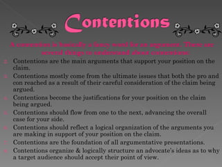 A contention is basically a fancy word for an argument. There are several things to understand about contentions:  Contentions are the main arguments that support your position on the claim. Contentions mostly come from the ultimate issues that both the pro and con reached as a result of their careful consideration of the claim being argued.  Contentions become the justifications for your position on the claim being argued. Contentions should flow from one to the next, advancing the overall case for your side. Contentions should reflect a logical organization of the arguments you are making in support of your position on the claim. Contentions are the foundation of all argumentative presentations.  Contentions organize & logically structure an advocate’s ideas as to why a target audience should accept their point of view.  