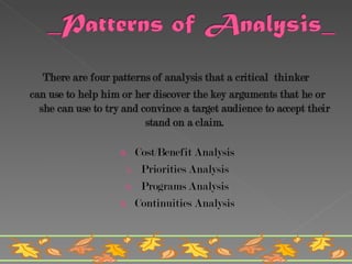 There are four patterns of analysis that a critical  thinker  can use to help him or her discover the key arguments that he or she can use to try and convince a target audience to accept their stand on a claim. Cost/Benefit Analysis Priorities Analysis Programs Analysis Continuities Analysis 