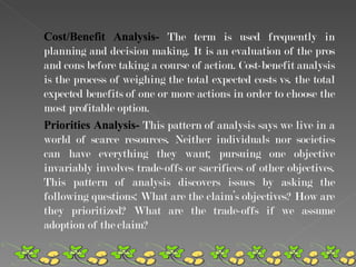 Cost/Benefit Analysis-  The term is used frequently in planning and decision making. It is an evaluation of the pros and cons before taking a course of action. Cost-benefit analysis is the process of weighing the total expected costs vs. the total expected benefits of one or more actions in order to choose the most profitable option.  Priorities Analysis-  This pattern of analysis says we live in a world of scarce resources. Neither individuals nor societies can have everything they want; pursuing one objective invariably involves trade-offs or sacrifices of other objectives. This pattern of analysis discovers issues by asking the following questions: What are the claim’s objectives? How are they prioritized? What are the trade-offs if we assume adoption of the claim? 