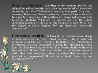 Programs Analysis-  According to this pattern, policies are adopted to achieve certain goals; they are continued or abandoned depending on their effectiveness in meeting these goals. As a result, current policies are evaluated against the goals that have or have not been reached. Issues, using this pattern, are discovered by asking the following questions: What are the specific goals of the claim? Assuming adoption of the claim, can the goals be met? What will the impact of claim adoption be? Are there any reasonable alternatives? Continuities Analysis-  Seldom do our choices make sharp, overt breaks from the past. Instead we usually try to make our decisions consistent with tradition. In light of this traditionalist orientation, issues are discovered by asking the following questions: Has this claim been debated before? Has a claim similar to this ever been adopted? When? With what results? Is this choice consistent with other facts, meanings, values, or actions that we regard as justified or appropriate? If not, is a break from tradition warranted? Why? 