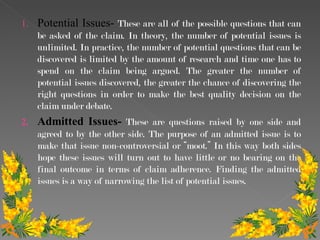 Potential Issues-  These are all of the possible questions that can be asked of the claim. In theory, the number of potential issues is unlimited. In practice, the number of potential questions that can be discovered is limited by the amount of research and time one has to spend on the claim being argued. The greater the number of potential issues discovered, the greater the chance of discovering the right questions in order to make the best quality decision on the claim under debate.  Admitted Issues-  These are questions raised by one side and agreed to by the other side. The purpose of an admitted issue is to make that issue non-controversial or “moot.” In this way both sides hope these issues will turn out to have little or no bearing on the final outcome in terms of claim adherence. Finding the admitted issues is a way of narrowing the list of potential issues.  