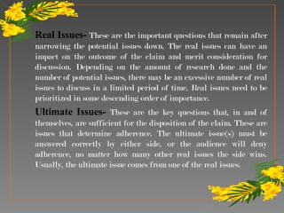 Real Issues-  These are the important questions that remain after narrowing the potential issues down. The real issues can have an impact on the outcome of the claim and merit consideration for discussion. Depending on the amount of research done and the number of potential issues, there may be an excessive number of real issues to discuss in a limited period of time. Real issues need to be prioritized in some descending order of importance.  Ultimate Issues-  These are the key questions that, in and of themselves, are sufficient for the disposition of the claim. These are issues that determine adherence. The ultimate issue(s) must be answered correctly by either side, or the audience will deny adherence, no matter how many other real issues the side wins. Usually, the ultimate issue comes from one of the real issues.  